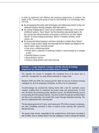 Towards new roles
The new challenges in skills development, the evolution in regulations
and the innovative practices that we have described in this white paper
profoundly modify the roles of the different actors in the company.




Managers will take on a growing role in supporting the
improvement of their staff’s skills.

As we have seen, the growing importance of skills development forces corporations to
decentralise learning activities in the workplace. New methods like distance learning
make this revolution in training possible. Skills development will thus merge more and
more with daily activities and it will become increasingly difficult for managers to ‘exter-
nalise’ their teams’ skills improvement to training departments. Skills development must
systematically become part of the operational objectives assigned to managers. In
short: “Managers recruit, develop, and supervise their colleagues while HR
gets in only when necessary.”

The regulatory framework encourages this change. Previously, general management
asked the training directors to focus learning activities on the strategic skills needed
by the company. Now, the decision-making power in terms of learning rests with the
manager and the employee. These two categories of player are invited to negotiate,
and where appropriate, to request advice from the training departments so as to fix
their definitive choice.




Trainers and educational designers must rethink their way
of doing things

As learning can no longer be reduced to one single method (in-class, CD-ROM, etc.) the
challenge for trainers and facilitators is to find the correct combination of the new and
old learning methods. It should be thought of as a pedagogical process lasting several
months during which learners feed their experiences with theoretical knowledge and
vice-versa.




                                                                                               
 