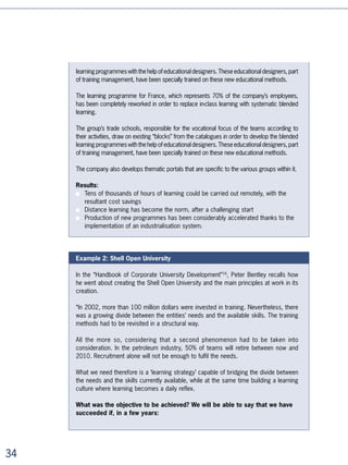 This flexible design changes numerous reference points for the educational teams. “It’s
                         necessary to help trainers understand that part of what they are saying in the
                         classroom can be perfectly assimilated into distance learning”, underlines Anne
                         Gazengel, Professor of Finance and Director of the corporate division of ESCP-EAP. To
                         help them adapt, the trainers are invited to sign up for work groups in order to capitalise
                         on and systematise their practices.

                         At the AFPA (a professional association for the training of adults), which is currently
                         undergoing a vast reworking of its practices, some of the ,000 internal trainers brought
                         together in a workgroup admitted to no longer being happy to just “pass on” knowledge.
                         They want to become “support figures” whose role is to monitor each person’s skills
                         improvement. This evolution from “those who pass on knowledge” to “support figures”
                         goes hand in hand with a reorganisation of the cycles and rhythms that are going to be
                         increasingly divided in order to encourage individual work or work in small groups.




                         HR/ training management will become
                         increasingly business driven

           Leadership    Their role will no longer be to design programmes but to manage learning strategies:
          and learning
     are indispensable
        to each other
                         ■   By proposing learning strategies that correspond to the challenges facing the
                             company
                         ■   By simultaneously catering for the needs of individuals, the needs of operational
     John F. Kennedy
                             units, and the needs of the executive committee
                         ■   By managing learning as an operational process, linking skills development with
                             company objectives in a continuous chain
                         ■   By alternately playing the role of educational director (who designs educational
                             systems), marketing director (who designs offers, divides up internal markets,
                             communicates, and sells), and consultant (for operational units as well as for
                             managers on the ground).

                         By forcing learning to distance itself from the rationale of programmes that are limited in
                         number, efficiency, and audience, distance learning and learning technologies are giving
                         human resources managers new tools which allow them to work on new ambitions:

                         ■   Competence, a key asset of a st century company, can be improved in a more
                             systematic and measurable fashion





 