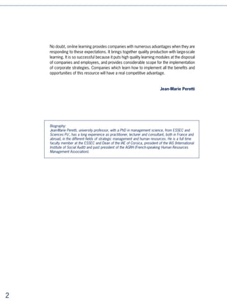No doubt, on-line learning provides companies with numerous advantages when they are
    responding to these expectations. It brings together quality production with large-scale
    learning. It is so successful because it puts high quality learning modules at the disposal
    of companies and employees, and provides considerable scope for the implementation
    of corporate strategies. Companies which learn how to implement all the benefits and
    opportunities of this resource will have a real competitive advantage.


                                                                             Jean-Marie Peretti




    Biography:
    Jean-Marie Peretti, university professor, with a PhD in management science, from ESSEC and
    Sciences Po’, has a long experience as practitioner, lecturer and consultant, both in France and
    abroad, in the different fields of strategic management and human resources. He is a full time
    faculty member at the ESSEC and Dean of the IAE of Corsica, president of the IAS (International
    Institute of Social Audit) and past president of the AGRH (French-speaking Human Resources
    Management Association).





 