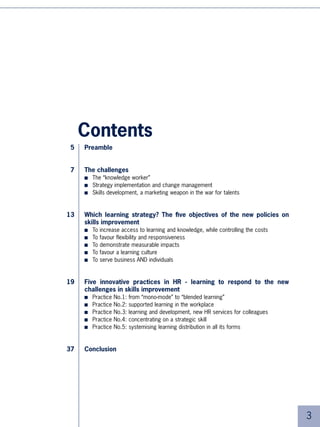 Contents
5    Preamble


7    The challenges
     ■   The “knowledge worker”
     ■   Strategy implementation and change management
     ■   Skills development, a marketing weapon in the war for talents


13   Which learning strategy? The five objectives of the new policies on
     skills improvement
     ■   To   increase access to learning and knowledge, while controlling the costs
     ■   To   favour flexibility and responsiveness
     ■   To   demonstrate measurable impacts
     ■   To   favour a learning culture
     ■   To   serve business AND individuals


19   Five innovative practices in HR - learning to respond to the new
     challenges in skills improvement
     ■   Practice   No.:   from “mono-mode” to “blended learning”
     ■   Practice   No.:   supported learning in the workplace
     ■   Practice   No.:   learning and development, new HR services for colleagues
     ■   Practice   No.4:   concentrating on a strategic skill
     ■   Practice   No.5:   systemising learning distribution in all its forms


37   Conclusion




                                                                                       
 