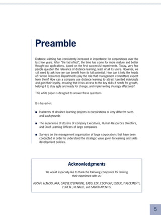 Preamble
 Distance learning has consistently increased in importance for corporations over the
 last few years. After “the fad effect”, the time has come for more mature and better
 thought-out applications, based on the first successful experiments. Today, very few
 people question the relevance of distance learning, least of all its users. However, we
 still need to ask how we can benefit from its full potential. How can it help the heads
 of Human Resources Departments play the role that management committees expect
 from them? How can a company use distance learning to attract talented individuals
 and gain their loyalty, ensuring that it has access to the key skills it needs for growth,
 helping it to stay agile and ready for change, and implementing strategy effectively?

 This white paper is designed to answer these questions.


 It is based on:


 ■   Hundreds of distance learning projects in corporations of very different sizes
     and backgrounds

 ■   The experience of dozens of company Executives, Human Resources Directors,
     and Chief Learning Officers of large companies

 ■   Surveys on the management organisation of large corporations that have been
     conducted in order to understand the strategic value given to learning and skills
     development policies.




                             Acknowledgments
          We would especially like to thank the following companies for sharing
                                 their experience with us:

ALCAN, ALTADIS, AXA, CAISSE D’EPARGNE, EADS, EDF, ESCP-EAP, ESSEC, ITALCEMENTI,
                      L’OREAL, RENAULT, and SANOFI-AVENTIS.




                                                                                              5
 