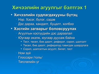 Хичээлийн агуулгыг бэлтгэх 1
   Хичээлийн судлагдахууны бүтэц
    •   Нэр. Хэсэг, бүлэг, сэдэв
    •   Дэс дараа, хандалт, буцалт, холбоо
   Хэсгийн загварыг боловсруулах
    • Агуулгын хэсгүүдийн дэс дараалал
    • Юугаар эхэлж, юугаар дуусаж байна
            Тест, төсөл, бие даалт, реферат, сорил, шалгалт
            Төсөл, бие даалт, рефератад тавигдах шаардлага
            Сорил, шалгалтын асуулт, билет, тест
    •   Ном зүй
    •   Глоссари /толь/
    •   Төгсгөлийн үг
 