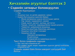 Хичээлийн агуулгыг бэлтгэх 3
   Сэдвийн загварыг боловсруулах
    • Сэдвийн бүрэлдэхүүн
          Нэр
          Асуудлын түүх, он цагийн дараалал, хүмүүс
          Судалж буй асуудлын одоогийн байдал
             • Өмнөх материалын үндсэн ойлголтуудыг давтах
             • Нэр томъёо, тодорхойлолт, аксиом
             • Сэдэв, ишлэл, дүгнэлт, хуулиуд, зүй тогтол
             • Томъёо, тэгшитгэл, теоромууд болон түүний нотолгоо
             • Таамаглал, шийдэгдээгүй асуудлууд
             • Хяналтын асуултууд, бодлогууд, дасгалууд
             • Асуудлын толь бичиг /глоссари/
             • Асуудлын ном зүй
                      -Хэвлэмэл материалууд
                      -Е-нийтлэлүүд
                      -Интернетийн эх сурвалжууд (ишлэл)
    • Текст болон графикийн харьцаа
          Юуг текстээр илэрхийлэх вэ?
          Юуг график, аудио, видео, хөдөлгөөнт дүрслэл (флэш) хэлбэрээр
           илэрхийлэх вэ?
    • Сэдвийн заавал байх болон хавсралт хэсгүүдийг бий
      болгох
 