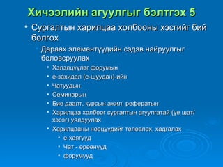 Хичээлийн агуулгыг бэлтгэх 5
   Сургалтын харилцаа холбооны хэсгийг бий
    болгох
    • Дараах элементүүдийн сэдэв найруулгыг
      боловсруулах
          Хэлэлцүүлэг форумын
          е-захидал (е-шуудан)-ийн
          Чатуудын
          Семинарын
          Бие даалт, курсын ажил, рефератын
          Харилцаа холбоог сургалтын агуулгатай (үе шат/
           хэсэг) уялдуулах
          Харилцааны нөөцүүдийг төлөвлөх, хадгалах
             • е-хаягууд
             • Чат - өрөөнүүд
             • форумууд
 