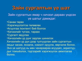 Зайн сургалтын үе шат
Зайн сургалтын ямар ч хичээл дараах үндсэн
            үе шатыг дамждаг:
•Санаа төрөх
•Хэрэгжүүлэлтээ төлөвлөх
•Агуулгаа /контент/ бий болгох
•Хичээлийг түгээх, тараах
•Сургалт явуулах
•Хичээлийн үр дүнг задлан шинжлэх
Хичээлийн үр дүн дээр тулгуурлан зайн сургалтын
явцыг засаж, янзалж, нэмэлт оруулж, өөрчилж болно.
Энэ үе шатууд нь мөн чанараараа асуудал, зорилтуу-
дыг томъёолох, тэдгээрийг хэрэгжүүлэх ажиллагаа
болно.
 