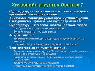 Хичээлийн агуулгыг бэлтгэх 7
   Судлагдахууны арга зүйн анализ, хичээл явуулах
    аргачлалыг засварлах, янзлах.
   Хичээлийн судлагдахууныг орон нутгийн /бүсийн,
    байгууллагын, хувийн/ нөөцүүд дээр нийтлэх.
   Судлагдахууныг тестлэх, шалгах (дотоод, гадаад)
     • Нэг бүрчилсэн сургалтыг тестлэн шалгах
     • Бүлгийн сургалтыг тестлэн шалгах
   Анхдагч анализ
     • Төлөвлөсөн болон бодит зардлууд (санхүүгийн болон цаг
       хугацааны)
     • Цоорхой. Эрсдэл. Нөөц хувь, хадгалалт, хамгаалалт
   Тест шалгалтын үр дүнгийн анализ .
     • Агуулгыг хянан тохиолдуулах. Текст/график зургийн хэмжээг
       шахах, зохистой түвшинд оруулах
     • Харилцааны болон зохион байгуулалтын хэсгийг хянан
       тохиолдуулах
     • Тестийн үр дүнг хамтаараа хэлэлцэх
     • Сургалтын судлагдахууны ажлын төслийг батлах
 