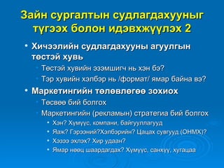 Зайн сургалтын судлагдахууныг
  түгээх болон идэвхжүүлэх 2
   Хичээлийн судлагдахууны агуулгын
    төстэй хувь
    • Төстэй хувийн эзэмшигч нь хэн бэ?
    • Тэр хувийн хэлбэр нь /формат/ ямар байна вэ?
   Маркетингийн төлөвлөгөө зохиох
    • Төсвөө бий болгох
    • Маркетингийн (рекламын) стратегиа бий болгох
          Хэн? Хүмүүс, компани, байгууллагууд
          Яаж? Гэрээний?Хэлбэрийн? Цацах сувгууд (ОНМХ)?
          Хэзээ эхлэх? Хир удаан?
          Ямар нөөц шаардагдах? Хүмүүс, санхүү, хугацаа
 