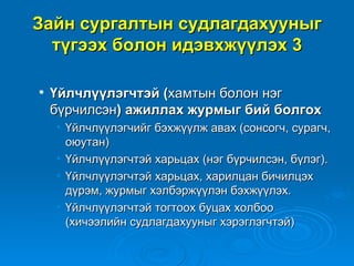 Зайн сургалтын судлагдахууныг
  түгээх болон идэвхжүүлэх 3

   Үйлчлүүлэгчтэй (хамтын болон нэг
    бүрчилсэн) ажиллах журмыг бий болгох
    • Үйлчлүүлэгчийг бэхжүүлж авах (сонсогч, сурагч,
      оюутан)
    • Үйлчлүүлэгчтэй харьцах (нэг бүрчилсэн, бүлэг).
    • Үйлчлүүлэгчтэй харьцах, харилцан бичилцэх
      дүрэм, журмыг хэлбэржүүлэн бэхжүүлэх.
    • Үйлчлүүлэгчтэй тогтоох буцах холбоо
      (хичээлийн судлагдахууныг хэрэглэгчтэй)
 