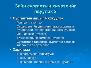Зайн сургалтын хичээлийг
             явуулах 2
   Сургалтын явцыг бэхжүүлэх
    • Голч дүн, үнэлгээ
    • Суралцагчийн үйл ажиллагаа сургалтын
      хуваарьтай /төлөвлөгөө/ нийцэж буй эсэх
    • Ирц, идэвхи (хүснэгт)
    • «Хүндэтгэлийн самбар» (хүснэгт)
    • Сургалтаас татгалзах, сургалтыг зогсоох,
      таслах тухай дохиолол
   Харилцаа
    •   е-хэлэлцүүлэг (форумууд)
    •   е-семинарууд
    •   е- захидал, харилцан бичих (е-шуудан)
 