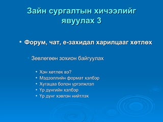 Зайн сургалтын хичээлийг
            явуулах 3

   Форум, чат, е-захидал харилцааг хөтлөх

    • Зөвлөгөөн зохион байгуулах

          Хэн хөтлөх вэ?
          Мэдээллийн формат хэлбэр
          Хугацаа болон үргэлжлэл
          Үр дүнгийн хэлбэр
          Үр дүнг хэвлэн нийтлэх
 