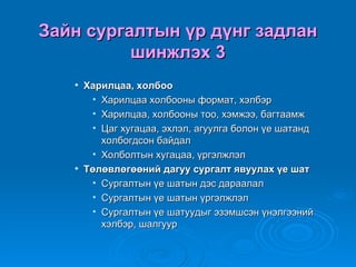 Зайн сургалтын үр дүнг задлан
          шинжлэх 3
      Харилцаа, холбоо
        • Харилцаа холбооны формат, хэлбэр
        • Харилцаа, холбооны тоо, хэмжээ, багтаамж
        • Цаг хугацаа, эхлэл, агуулга болон үе шатанд
          холбогдсон байдал
        • Холболтын хугацаа, үргэлжлэл
      Төлөвлөгөөний дагуу сургалт явуулах үе шат
        • Сургалтын үе шатын дэс дараалал
        • Сургалтын үе шатын үргэлжлэл
        • Сургалтын үе шатуудыг эзэмшсэн үнэлгээний
          хэлбэр, шалгуур
 