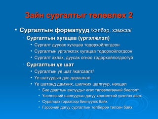 Зайн сургалтыг төлөвлөх 2
   Сургалтын форматууд /хэлбэр, хэмжээ/
    • Сургалтын хугацаа (үргэлжлэл)
          Сургалт дуусах хугацаа тодорхойлогдсон
          Сургалтын үргэлжлэх хугацаа тодорхойлогдсон
          Сургалт эхлэх, дуусах огноо тодорхойлогдоогүй
    • Сургалтын үе шат
          Сургалтын үе шат /жагсаалт/
          Үе шатуудын дэс дараалал
          Үе шатанд дамжих, шилжих шалгуур, нөхцөл
            •   Бие даалтын ажлуудыг өгөх төлөвлөгөөний биелэлт
            •   Үнэлгээний шалгуурын дагуу хангалттай үнэлгээ авах
            •   Суралцах гэрээгээр биелүүлж байх
            •   Гэрээний дагуу сургалтын төлбөрөө төлсөн байх
 