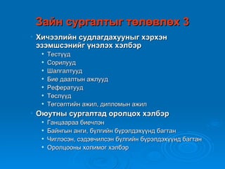 Зайн сургалтыг төлөвлөх 3
• Хичээлийн судлагдахууныг хэрхэн
  эзэмшсэнийг үнэлэх хэлбэр
     Тестүүд
     Сорилууд
     Шалгалтууд
     Бие даалтын ажлууд
     Рефератууд
     Төслүүд
     Төгсөлтийн ажил, дипломын ажил
• Оюутны сургалтад оролцох хэлбэр
     Ганцаараа биечлэн
     Байнгын анги, бүлгийн бүрэлдэхүүнд багтан
     Чиглэсэн, сэдэвчилсэн бүлгийн бүрэлдэхүүнд багтан
     Оролцооны холимог хэлбэр
 