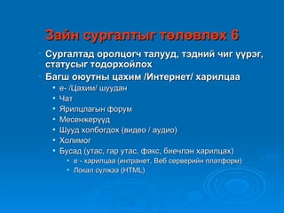 Зайн сургалтыг төлөвлөх 6
• Сургалтад оролцогч талууд, тэдний чиг үүрэг,
  статусыг тодорхойлох
• Багш оюутны цахим /Интернет/ харилцаа
     е- /Цахим/ шуудан
     Чат
     Ярилцлагын форум
     Месенжерүүд
     Шууд холбогдох (видео / аудио)
     Холимог
     Бусад (утас, гар утас, факс, биечлэн харилцах)
       • е - харилцаа (интранет, Веб серверийн платформ)
       • Локал сүлжээ (HTML)
 