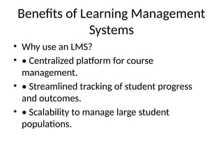 Benefits of Learning Management
Systems
• Why use an LMS?
• • Centralized platform for course
management.
• • Streamlined tracking of student progress
and outcomes.
• • Scalability to manage large student
populations.
 