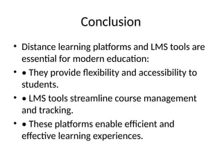 Conclusion
• Distance learning platforms and LMS tools are
essential for modern education:
• • They provide flexibility and accessibility to
students.
• • LMS tools streamline course management
and tracking.
• • These platforms enable efficient and
effective learning experiences.
 