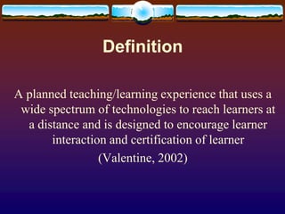 DefinitionA planned teaching/learning experience that uses a wide spectrum of technologies to reach learners at a distance and is designed to encourage learner interaction and certification of learner (Valentine, 2002)
