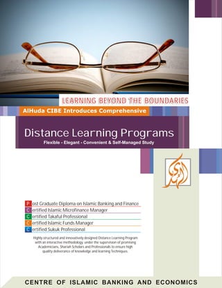LEARNING BEYOND THE BOUNDARIES
AlHuda CIBE Introduces Comprehensive



Distance Learning Programs
           Flexible - Elegant - Convenient & Self-Managed Study




 P   ost Graduate Diploma on Islamic Banking and Finance
 C   ertified Islamic Microfinance Manager
 C   ertified Takaful Professional
 C   ertified Islamic Funds Manager
 C   ertified Sukuk Professional
     Highly structured and innovatively designed Distance Learning Program
      with an interactive methodology, under the supervision of promising
        Academicians, Shariah Scholars and Professionals to ensure high
           quality deliverance of knowledge and learning Techniques.




CENTRE OF ISLAMIC BANKING AND ECONOMICS
 