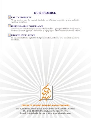 OUR PROMISE
UALITY PRODUCTS
All our services meet the required standards, and offer you competitive pricing and strict
regulatory compliance.
IGHLY SHARIAH COMPLIANCE
Our services are carefully designed for strict adherence of the principles of Shariah. Every product,
we offer is reviewed, approved, a nd overseen by highly respect ed and independent Shariah scholars.
ERVICES EXCELLENCE
We are committed to the highest level of professionalism, and strive to be respectful, responsive
and reliable.
QQQQ
HHHH
SSSS
160-B, 1st Floor, Ahmed Block, New Garden Town, Lahore - Pakistan.
Ph: (+92-42) 35913096-98, Fax: (+92-42) 35913056
E-mail: info@alhudacibe.com - Web :www.alhudacibe.com
 