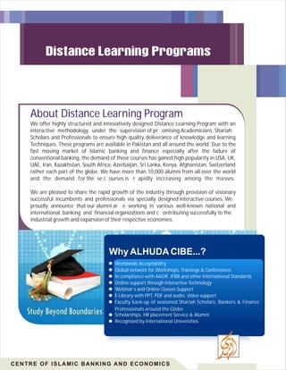 About Distance Learning Program
We offer highly structured and innovatively designed Distance Learning Program with an
interactive methodology, under the supervision of pr omising Academicians, Shariah
Scholars and Professionals to ensure high quality deliverance of knowledge and learning
Techniques. These programs are available in Pakistan and all around the world. Due to the
fast moving market of Islamic banking and finance especially after the failure of
conventional banking, the demand of these courses has gained high popularity in USA, UK,
UAE, Iran, Kazakhstan, South Africa, Azerbaijan, Sri Lanka, Kenya, Afghanistan, Switzerland
rather each part of the globe. We have more than 10,000 alumni from all over the world
and the demand for the se c ourses is r apidly increasing among the masses.
We are pleased to share the rapid growth of the industry through provision of visionary
successful incumbents and professionals via specially designed interactive courses. We
proudly announce that our alumni ar e working in various well-known national and
international banking and financial organizations and c ontributing successfully to the
industrial growth and expansion of their respective economies.
Why ALHUDA CIBE...?
Worldwide Acceptability
Global network for Workshops, Trainings & Conferences
In compliance with AAOIF, IFBB and other International Standards
Online support through Interactive Technology
Webinar’s and Online Classes Support
E-Library with PPT, PDF and audio, Video support
Faculty back-up of seasoned Shariah Scholars, Bankers & Finance
Professionals around the Globe
Scholarships, HR placement Service & Alumni
Recognized by International Universities
CENTRE OF ISLAMIC BANKING AND ECONOMICS
 