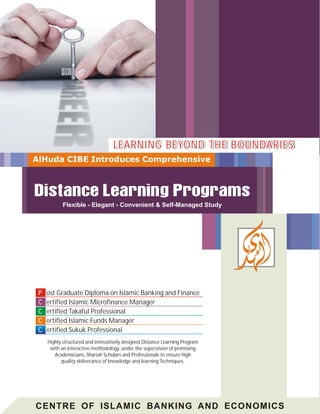 ost Graduate Diploma on Islamic Banking and Finance
ertified Islamic Microfinance Manager
ertified Takaful Professional
ertified Islamic Funds Manager
ertified Sukuk Professional
P
C
C
C
C
PP
CC
CC
CC
CC
CENTRE OF ISLAMIC BANKING AND ECONOMICS
Highly structured and innovatively designed Distance Learning Program
with an interactive methodology, under the supervision of promising
Academicians, Shariah Scholars and Professionals to ensure high
quality deliverance of knowledge and learning Techniques.
Flexible - Elegant - Convenient & Self-Managed Study
LEARNING BEYOND THE BOUNDARIESLEARNING BEYOND THE BOUNDARIESLEARNING BEYOND THE BOUNDARIES
 