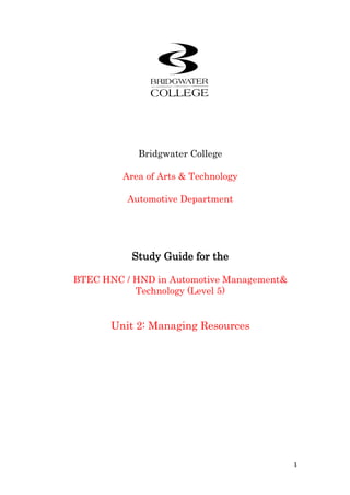 Bridgwater College<br />Area of Arts & Technology<br />Automotive Department<br />Study Guide for the<br />BTEC HNC / HND in Automotive Management & Technology (Level 5)<br />Unit 2: Managing Resources<br />Programme Manager<br />NameContact details phone / e-mailOlly Bartlett01278 441228 / bartletto@bridgwater.ac.uk<br />Programme Unit Delivery Team<br />NameContact details phone / e-mailOlly Bartlett01278 441228 / bartletto@bridgwater.ac.ukSimon Grey01278 441228 / greys@bridgwater.ac.ukChris Hamlett01278 441228 / hamlettc@bridgwater.ac.uk<br />Tutor<br />NameContact details phone / e-mailChris Hamlett01278 441228 / hamlettc@bridgwater.ac.uk<br />Bridgwater College<br />Bath Road<br />Bridgwater <br />Somerset<br />TA6 4PZ<br />Tel: 01278 <br />E-mail:  <br />Contents<br />Course Specification & Assessment Guide4PrefaceHow to use this study guide10Outcome 110Outcome 2 14Outcome 318Outcome 422Preparing your assignment35References and further reading35<br /> Unit specification<br />Unit 2: Managing Resources<br />Learning hours: 60<br />NQF level 4: BTEC Higher National — H1<br />Description of unit<br />The aim of this unit is to provide learners with an understanding of the various aspects involved in the efficient management of resources in vehicle operations. It covers the processes involved in the identification and use of resources through careful selection, specification of requirements and planning. The unit also considers how to assess the effective use of resources through the measures of key performance indicators, utilisation factors and cost effectiveness. This is balanced against the need to evaluate the impact of health and safety legislation on the use of these resources.<br />Summary of learning outcomes<br />To achieve this unit a learner must:<br />1 Examine and describe the resources required to support a vehicle operation<br />2 Evaluate the efficient use of resources<br />3 Examine and appraise the methods for acquiring physical resources<br />4 Describe the impact of health and safety legislation on a vehicle operation.<br />Outcomes and assessment criteria<br />Outcomes Assessment criteria for pass<br />To achieve each outcome a learner must demonstrate the ability to:<br />1 Examine and describe the resources required to support a vehicle operation<br />• identify and describe the different resources used in a vehicle operation<br />• explain the critical factors which affect the selection of resources<br />• produce recommendations for the selection of resources in a vehicle operation<br />2 Evaluate the efficient use of resources<br />• explain and apply key performance indicators to measure the efficient use of resources in a vehicle operation<br />• assess the utilisation and cost effectiveness of resources in a vehicle operation<br />• recommend changes to improve the use of resources in a vehicle operation<br />3 Examine and appraise the methods for acquiring physical resources<br />• explain methods of financing the acquisition of physical resources<br />• describe alternative methods of acquiring the use of physical resources in a vehicle operation<br />• compare methods of acquiring physical resources for a specified purpose<br />4 Describe the impact of health and safety legislation on a vehicle operation<br />• identify and describe the legislation and regulations that impact upon the management of the vehicle operation<br />• describe the requirements and mechanisms for recording and reporting accidents at work<br />• carry out a risk assessment in a vehicle operation and make recommendations<br />Support materials<br />Textbooks<br />Dyson, J — Accounting for Non-Accounting Students (Prentice Hall, 2000) ISBN: 0273646834<br />Health and Safety Executive — Health & Safety in Motor Vehicle Repair (HSE, 1991)<br />ISBN: 0118856715<br />Johnson, B — Managing Operations (JA Majors, 1997) ISBN: 0750638095<br />Assessment<br />As well as the Course engagement task, the following assignment must be completed for assessment purposes:<br />A copy of the assessment can be found in the Blackboard assessment folder.<br />Sampled for Internal Verification<br />IV’s NameDate<br />Programme Title:Higher National Certificate in Vehicle Operations Management W4831Unit Number/Title:Unit 2 Managing ResourcesTitle of Assignment:Managing ResourcesAssignment Internally Verified by:Barry WilliamsDate: 2011Tutor Name:Chris HamlettIssue Date:Submission Date:Student Name:<br />Module Criteria Assessed (Students fill column A with specific page No. where criteria can be found. Assessor sign column B when criteria has been met).UnitCritCriteria AssessedAB21.1Identify and describe the different resources used in vehicle operations.21.2Explain the critical factors which affect the selectionof resources.21.3Produce recommendations for selection ofResources in a vehicle operation.22.1Explain and apply key performance indicators to measure the efficient use of resources in a vehicle operation.22.2Assess the utilisation and cost effectiveness of resources in a vehicle operation.22.3Recommend changes to improve the use of resources in vehicle operations.23.1Explain methods of financing the acquisition of physical resources.23.2Describe alternative methods of acquiring the use of physical resources in a vehicle system.23.3Compare methods of acquiring physical resources for a specified purpose.24.1Identify and describe the legislation and regulations that impact upon the management of the vehicle operation24.2Describe the requirements and mechanisms for recording and reporting accidents at work.24.3Carry out a risk assessment in a vehicle operation and make recommendations.UnitDesMerit Descriptors AssessedAB2M1.1Effective judgments have been clearly made with the use of further reading.2M2.1Apply and analyze detailed knowledge and skills, using relevant theories and techniques in response to the tasks.2M3.3Coherently present and communicate the research and data in response to the tasks using technical language and appropriate theory models accurately.UnitDesDistinction Descriptors AssessedAB2D1.1You have drawn justifiable conclusions through synthesis of ideas, information and data relevant to your research and criteria.2D1.2Validity of your results has been evaluated using defined criteria and evidence of further reading.2D2.1Independence has been demonstrated within your responses to the tasks.2D3.3Ideas have been generated and decisions taken in response to the tasks in doing so showing in-depth knowledge of the subject area.<br />Assessor feedback & Suggestions for improvement Student comments pre-submission on how assignment was managedStudent comments on feedbackTutor signature on feedbackDateStudent signature on feedbackDate<br />Statement of AuthenticationI declare all work within the submitted assignment to be entirely my own unless otherwise stated and that I fully understand the college disciplinary process for plagiarism.Student Signature:Print Name:Date:<br />Date Received:Received by:<br />Merit and Distinction Grading <br />Contextualising the generic grade descriptors<br />The generic merit and distinction grade descriptors need to be viewed as a qualitative extension of the assessment criteria for pass within each individual unit. The relevant generic grade descriptors must be identified and specified within an assignment and the relevant indicative characteristics should be used to place the required evidence in context.<br />Brief<br />The aim of this unit is to provide learners with an understanding of the various aspects involved in the efficient management of resources in vehicle operations. It covers the processes involved in the identification and use of resources through careful selection, specification of requirements and planning. The unit also considers how to assess the effective use of resources through the measures of key performance indicators, utilization factors and cost effectiveness. This is balanced against the need to evaluate the impact of health and safety legislation on the use of these resources.<br />In order to reach the high quality the qualification demands and to withstand the rigidity of the assessment criteria the total assignment must be a minimum of 2500 words or equivalent in order to reach the pass grade, merit and distinction will be awarded thereafter having referred to the Merit and Distinction criteria.<br />Task 1a<br />Investigate the use of current physical resources for a business, describing the critical physical factors affecting selection of these physical resources. (This could be an actual or fictional business).<br />Task 1b<br />Explain the critical factors which effect the selection of resources, select and make recommendations for a new major resource which would improve an area within the business investigated in task 1a.<br />Task 2a<br />Plan the use of the additional resources you have recommended in task 1b using relevant efficiency criteria and key performance indicators. Analyse the results of the plan, assess the utilisation and cost effectiveness of the resource.<br />Task 2b<br />Recommend and apply changes to your plan in task 2a to improve its use.<br />Task 3<br />Produce a report on acquiring the additional resource outlined in task 1b. You will need to research methods of how you could finance the new resource and compare these to alternative methods of acquiring the resource e.g. cash, loan etc… compared to rental, lease etc... From your research compare the various methods select the most suitable method you would use to acquire the new resource outlined in task 1a, justifying your conclusions. <br />Task 4a<br />Investigate and briefly describe the legislation and regulations that impact upon the management of the vehicle operation.<br />Task 4b <br />Explain the requirements and mechanisms for recording and reporting accidents at work.<br />Task 4c  <br />Carry out a risk assessment in a vehicle operation. Make recommendations based on the results, which would improve health and safety legislation within the vehicle operation.<br />SUGGESTED READING<br />Dyson, J — Accounting for Non-Accounting Students (Prentice Hall, 2000) ISBN: 0273646834<br />Health and Safety Executive — Health & Safety in Motor Vehicle Repair (HSE, 1991)<br />ISBN: 0118856715<br />Johnson, B — Managing Operations (JA Majors, 1997) ISBN: 0750638095<br />Slack Nigel – Operations Management (Pitman, 1997)<br />Preface:  How to use this Study Guide<br />This Study Guide and the accompanying Study Material constitute the learning materials for the title of unit. The Study Guide functions in a similar way to that of a tutor, by presenting questions and suggesting activities that will help to consolidate your understanding of the unit content contained in the Study Material, and by guiding you to what we hope will be a successful assignment. You should aim to work steadily through the Study Guide, referring to the Study Material at appropriate points as instructed. Most of the responses to the tasks should be carried out on blackboard and will be automatically assessed. <br />Outcome 1Examine and describe the resources required to support a vehicle operation<br />Resources in relation to motor vehicle operations may include:<br />Buildings<br />Plant<br />Equipment<br />Vehicles<br />Workshops<br />Internal and external space<br />Specialist tools<br />Access to supplies and materials<br />Administration facilities<br />Task 1.1:  Course Engagement Task Examine and describe the resources required to support a vehicle operationIdentify and describe the different resources used in a vehicle operation Study material on PowerPoint slides (23-39)Watch the video presentation as shown on slides 5 and 6 <br />Critical Factors Influencing the Selection of Physical Resources <br />The Divisional and tactical planning is the action of developing, implementing, monitoring and controlling specific departmental objectives by departmental management, in order to achieve the strategic aims. The reality of drawing up plans will incur many obstacles and difficulties that the management will be required to overcome. These critical factors are considered as measures of resource within the performance forecasting: a component of the planning process.<br />The principal resource within an organization is its human resource; its people: this organizational topic is dealt with within sections 3 and 4. The focus of this section will be the understanding of physical resources and how to assess their value within the planning and monitor process.<br />Forecasting concerns the probability of future events or trends occurring, which will directly or indirectly influence the business, either as an opportunity or threat? From this the management plan will attempt to turn their resources into strength in dealing with the opportunity as opposed to a threat.<br />Task 1.2:  Course Engagement Task Examine and describe the resources required to support a vehicle operationExplain the critical factors which affect the selection of resources Study material on PowerPoint slides (24 - 44)Carry out group activity 1.1 as shown on slide 46<br />Nigel Slack (2001): identifies medium, short-term planning as dealing with planning in detail. A process of looking ahead in a disaggregated manner as the medium term plan moves toward the shorter term.<br />This can create a difficult environment from which the departmental manager must make his decisions related to capital expenditure on physical resources. Refer Diagram 1.3.<br />Time<br />Horizon<br />45720015240000<br />45656514478000457200145415CONTROL00CONTROLLong-term planning and control<br />0145415Years/months00Years/monthsUses aggregate demand forecasts<br />Determines resources to an aggregate demand<br />Financially biased objectives<br />069215Months/weeks00Months/weeksMedium-term planning and control<br />Uses partially aggregate demand forecasts<br />Determines resources and contingencies<br />0221615Weeks/days00Weeks/daysObjectives combine financial and operational concerns<br />152400123507500Short-term planning and control<br />685800188595Control00Control0320675Days/hours00Days/hoursUses totally disaggregated forecasts based upon demand<br />Makes interventions to resources to correct deviations from planned objectives<br />Ad hoc consideration of operational objectives<br />Adapted Slack (2001:307)<br />Balance between planning and control activities long to short-term.<br />The tactical operating management will be able to identify with the Ad hoc demands of their environment to take up operating opportunities. Diagram 1.3 identifies the characteristics of the short term planning and medium term planning, specifically 12 months and less. At this level managers will be continually balancing efficiency quality revenue and expenditure in order to control the focus and reduce the negative variance from the budget control. <br />Let us consider a potential Ad hoc situation. Consider the group activity conducted relating to competitor and environmental SWOT analysis. Let us now consider a hypothetical opportunity or threat has arisen in the form of recent planning permission for a new office building to house in excess of 3,500 employees whose major commuter route is by road. <br />As a Service Manager you have a limited tyre, exhaust and battery fitting facility and rely upon the Parts Department Manager for you supply of stock, most of which is ordered in as the demand for your services in this sector is only a small component of your current customer base. You believe this to be because your current customer base, is largely local with a resultant limited spend value in this service sector and additionally, as a result of local knowledge, therefore benefit from the discounted factor components supplied by a local tyre specialists. <br />As a result you have refrained from investing further in new equipment centred to this service facility as the revenue from what you consider to be an Independent Demand situation where planning is very difficult due to fluctuation in customer demand would not justify the investment.<br />However within your SWOT analysis you believe you have identified an opportunity to secure additional service work plus an opportunity to control and improve tyre and ancillary sales as an addition to the service work.<br />Your decision to consider this opportunity as a Dependent Demand, although has risk attached offers profitability, this is centred to the fact that the new office block is sited literally within walking distance and that you believe this benefit of location will provide a convenience demand as a result of the outsider employees commuting by car to work. In addition although your main workshop is busy you only measure a 90% efficiency overall for you 10 productive staff and believe that sufficient work from this new opportunity will take up this shortfall in labour efficiency.<br />Task 1.3:  Course Engagement Task Examine and describe the resources required to support a vehicle operationProduce recommendations for the selection of resources in a vehicle operation Study material on PowerPoint slides (24-58)Carry out the competitor analysis as described on slide 36<br />Outcome  2Evaluate the efficient use of resources<br />Two of the most common methods for measuring the efficient use of resources are Payback and Net Present Value.<br />Example<br />The simplest method is the term Pay back method. This method simply looks at the initial investment value and projects the expected revenues over the life of the project. The total revenues are calculated from each year and summed to establish the overall net profit.<br />Project YearsExpected net Cash Inflow at year-end. £, 000’sInitial Outlay £, 000’sRevenue £, 000’s022(22)11.5(20.5)23.5(17)35(12)410(2)51086302287Total<br />A disadvantage to this method is that it takes no account of comparison with other investment values or rates of inflation. <br />Project YearsInitial Outlay £, 000’sExpected net Cash Inflow at year-end. £, 000’sDiscount factor applied 10%Value of cash inflow £, 000’sDiscounted revenues £,000’s022010(22)11.5.90911.37(20.63)23.5.82642.89(17.74)35.75133.76(13.98)410.68306.83(7.15)510.62096.21(0.94)6223021.06*(0.94)7Total<br />-628650-314325<br />Task 2.1:  Course Engagement Task Evaluate the efficient use of resourcesExplain and apply key performance indicators to measure the efficient use of resources in a vehicle operation.Study material on PowerPoint slides (60-75)Carry out NPV exercise as described on slide 63 <br />The operating department budget should identify all costs and revenues expected to be incurred and produced. Within the after-sales departments of a retail motor retailer, labour sales play a dominant role within the body, paint and service departments.<br />Hence labour utilisation is a very important and extensively measured performance of any workshop. And usually the bigger they are the more complex the measurements get.<br />Utilization factors:<br />In planning the utilization of the physical resources modern workshops make use of computer software programmes to calculate the inter-related efficiency and revenue rates. <br />Within the motor Industry through put is measured on a continual basis with measured analysis occurring on a monthly cycle. It is important to recognise that within the make-up of the budget certain trend and seasonal fluctuations may or may not be accounted for. <br />It is imperative that the department manager avail themselves of any particular aggregation of revenue or expenses set out by the accountant in the interest of the company policy and master budget. The alternative to this is shear frustration!<br />The following are the main measures of utilization that impact upon the measure of efficiency and profitability of a department: <br />Human resources<br />Workshop loading<br />Available labour hours<br />Sold hours<br />Attended hours<br />Bought hours (Including bonuses and overtime)<br />Absences (Lost hours)<br />Physical resources<br />Equipment depreciation<br />Company vehicle utilisation costs (Insurance, Tax, Road fund licence, Fuels, etc…)<br />Company vehicle depreciation costs.<br />Recovery vehicle costs (Standing costs).<br />Recovery vehicle downtime (Idle time).<br />Driver’s hour’s regulation.<br />Routes and associated costs.<br />Task 2.2:  - Course Engagement Task Evaluate the efficient use of resourcesAssess the utilisation and cost effectiveness of resources in a vehicle operation.Study material on PowerPoint 1 slides (66-75)Calculate labour efficiencies s described on slides (72 – 73)<br />Example comparison of project - Payback and NPV<br />When recommending any changes in resources a manager should always present recommendations using some form of justification process. The methods above may be utilised for such an exercise. Other aspects which should also be considered include the Human Factor. Human nature dictates a natural adversity to change therefore this should be carefully managed. The people of an organisation should be motivated in any potential changes in terms of making it a success therefore they should be involved in the development process.<br />Task 2.3:  Course Engagement Task Evaluate the efficient use of resourcesRecommend changes to improve the use of resources in vehicle operations.Study material found throughout PowerPointCompare NPV results for two different companies<br />Outcome  3Examine and appraise the methods for acquiring physical resources<br />There are a considerable number of available sources of finance available to limited liability companies, although they vary depending upon the type of entity. <br />Central and local government, for example, are heavily dependent upon current tax receipts for financing capital investment projects, while charities rely on loans and grants. <br />The sources of finance available to companies depend upon the time period involved:<br />The short-term<br />The medium-term<br />The long-term<br />Trade credit is a form of financing common in all companies (and all other entities). An entity purchases goods and services from suppliers and agrees to pay for them some days or weeks after they have been delivered. <br />Bank overdrafts are a form of loan where the bank's customer is allowed to draw out more from the bank than has been deposited. <br />You normally pay an arrangement fee when an overdraft is set up. A 'limit' up to which you can borrow will be granted by the bank and reviewed annually, when it can be increased, decreased or renewed at the same level. A renewal fee is payable for this service. <br />An entity's overdraft may have to be secured by a floating charge. This means that the bank has a general claim on any of the entity's assets if the entity cannot repay the over- draft. There is usually an upper limit, the amount overdrawn can usually be called in at any time, and the interest charge may be high. The main advantages of an overdraft are that it is flexible and that interest is normally only charged on the outstanding balance on a daily basis. <br />Banks may be prepared to loan a fixed amount to a customer over the medium- to long-term period. <br />The loan may be secured on the company's assets and the interest charge may be variable. <br />Regular repayments of both the capital and the interest will be expected. <br />Bank loans are a common form of financing but the restrictions often placed on the borrower may be particularly demanding<br />Finance arranged through bank-owned companies <br />Finance houses, which are specialist companies owned in the main by the major banks, offer alternative ways of obtaining fixed assets: <br />Hire purchase<br />An HP agreement from a finance house enables a business to acquire an asset on the payment of a deposit and to pay back the cost plus interest over a set period, at the end of which ownership of the asset passes to the borrower<br />Hire purchase is often used to finance vehicles and machinery<br />Leasing<br />With a leasing agreement, the business has use of assets such as cars and computers bought by the finance house. The business pays a regular 'rental' payment, normally over a lease period of two to seven years<br />Ownership of the asset does not normally pass to the business because the asset (the car, the computer) will have become out-of-date and will need renewing at the end of the lease period. <br />Clearly a lease is not a loan, but it can substantially reduce the financial requirements of a business when it needs to acquire assets such as computer equipment and fleets of company cars. <br />Business loan<br />This is a fixed medium-term loan, typically for between 3 and 10 years, to cover the purchase of capital items such as machinery or equipment. Interest is normally 2% to 3% over base rate, and repayments are by instalments<br />Commercial mortgage<br />If you are buying premises for your business you can arrange to borrow long-term by means of a commercial mortgage, typically up to 80% of the value of the property, repayable over a period of up to 25 years<br />Your premises will be taken as security for the loan: if the business fails, the premises will be sold to repay the bank. <br />Task 3.1:  Course Engagement Task Examine and appraise the methods for acquiring physical resourcesExplain methods of financing the acquisition of physical resources.Study material on PowerPoint 1 slides (77-120)Carry out exercise as described on slide 136 <br />Factoring - working capital finance<br />Many banks also provide factoring services through specialist factoring companies<br />A business may have valuable financial resources tied up because its customers owe it money and have not yet paid. A factoring company will effectively 'buy' these debts by providing a number of services:<br />-It will lend up to 80% of outstanding customer debts<br />-It will deal with all the paperwork of collecting customer debts<br />-Insure against non-payment of debts<br />Factoring releases money due to the business and allows the business to use it in its general operations and expansion plans. It is therefore a valuable source of short-term finance. <br />Finance for companies: venture capital <br />There are many specialist banks - 'merchant banks' - and investment companies which offer advice and financial assistance to limited companies looking for capital. This financial assistance takes the form of loans and venture capital, which provides finance for fixed assets and for working capital. <br />Venture capital companies will view these companies as investment opportunities and will put in money in the form of loans or purchase of shares, or both. In return, they may expect an element of control over the company and will possibly insist on having a director on the board of the company. <br />A venture capital company considering investing will look for a business with good sales and profit record - or potential. <br />Credit sales are a form of borrowing in which the purchaser agrees to pay for goods (and services) provided on an instalment basis over an agreed period of time. <br />Once the agreement has been signed, the legal ownership of the goods is passed to the purchaser and the seller cannot reclaim them. <br />Debentures are formal long-term loans made to a company; they may be for a certain period or open-ended. Debentures are usually secured on all or some of an entity's assets. Interest is payable, but because it is allowable against corporation tax, debentures can be an economic method of financing specific projects<br />Loan capital, for example is a form of borrowing in which investors are paid a regular amount of interest and their capital is eventually repaid. <br />The investors are creditors of the entity but they have no voting rights. <br />Eurobond loan capital can be obtained by borrowing overseas in the 'Euro' market. The loans are usually unsecured and they are redeemed at their face value on a certain date. <br />Interest is normally paid annually; the rate depends partly on the size of the loan and partly on the particular issuer. <br />For Limited Liability Companies, expansion of the company could be financed by increasing the number of ordinary shares available, either on the open market or to existing shareholders in the form of a rights issue. <br />An increase in an entity's ordinary share capital dilutes the holding of existing shareholders and all shareholders will expect to receive increasing amounts of dividend. <br />Task 3.2:  Course Engagement Task Examine and appraise the methods for acquiring physical resourcesDescribe alternative methods of acquiring the use of physical resources in a vehicle system.Study material on PowerPoint slides (77-120)Combine this task with 3.1<br />This will involve making informed decisions based on the individual circumstances of the organisations compared. Various methods of finance should be investigated with a view to concluding which is the most viable option. Considerations should include the overall cost, the timescales and potential future income streams.<br />The plan should be validated by using relevant performance and evaluation criteria.<br />Task 3.3:  Course Engagement Task Examine and appraise the methods for acquiring physical resourcesCompare methods of acquiring physical resources for a specified purpose.Study material on PowerPoint slides (77-120) Combine this task with 3.1<br />Outcome 4Describe the impact of health and safety legislation on a vehicle operation<br />This will entail the consideration of maintenance agreements with regard to the general workshop equipment and the essential consideration of legislative controls of the following:<br />Health and Safety legislation. Responsibility of the employer may include the following areas depending on national or EU laws:<br />Provide and maintain safe premises, plant and systems of work that are safe and without risk to health or safety.<br />Make provision for the safety and absence of risk to health in connection with the use, handling, storage and transporting of articles and substances<br />Provide information, instruction, training and supervision to ensure the health and safety of all its employees<br />Provide a maintenance and working environment which is safe and without risk to health and has adequate facilities and arrangements for the welfare of employees <br />Health and Safety at Work extends to include the following main equipment types: <br />Vehicle lifts/hoists<br /> Jacking beams and hydraulic bench lifts<br />Axle stands <br />Cranes and hydraulic hoists<br />Chains, chain blocks, slings and other types of mechanical lifting tackle<br />Air receivers<br />Abrasive wheels <br />Respiratory systems<br />Accident recovery systems: including: repair, recovery and first-aid equipment <br />Task 4.1:  Course Engagement Task Describe the impact of health and safety legislation on a vehicle operationIdentify and describe the legislation and regulations that impact upon the management of the vehicle operation Study material on PowerPoint 1 slides (40-44)<br />Below is an example policy for reporting accidents from Bristol University:<br />Accident/Incident/Near-miss Reporting<br />An accident is defined as any unplanned event which led or could have led to injury of persons, property damage and/or damage to the environment.<br />All accidents and incidents must be reported. The reporting and investigation procedure is in place to ensure that;<br /> Action can be taken to prevent a possible recurrence<br /> Any trends can be identified and any necessary action taken<br />The University complies with its legal requirement under the Reporting of Injuries, Diseases and Dangerous Occurrences Regulations 1995 (RIDDOR) to report certain incidents to the Health and Safety Executive (external enforcement agency).<br />How to report an accident, incident or near-miss<br />A University Accident Report (Excel 85 KB, PDF 30 KB) Form must be completed whenever there is an incident, however minor and including a quot;
near missquot;
. It should be completed by the immediate supervisor of the injured person or by the person in charge of the area where the incident happened and be sent to the Health and Safety Office as soon as possible (within 48 hours).  Report forms must be completed for incidents that occur on University business that may be remote from the University for example on fieldwork.<br />Section 1 of the report form should normally be completed by the person with supervisory responsibility for the area. This should then be passed on to the Departmental Safety Advisor or the Head of Department to carry out an investigation of the incident and complete section 2. The report should then be sent to the Health and Safety Office. If the Head of Department or DSA is unable to sign the form promptly do not delay in sending the report to the Health and Safety Office especially with regard to a serious incident.<br />The injured person and/or the Departmental Safety Advisor should inform the relevant Trade Union Safety representative of the accident as appropriate. <br />NB - the old BI 510 Accident reporting book (used to comply with the Social Security 1975) now is no longer required. All old books should be returned to the Departmental Safety Advisor.<br />Serious accidents<br />Any injury which is serious or likely to lead to lost time from work should be reported to the Health and Safety Office immediately by telephone (ext 88780). Such accidents include (but are not limited to) those resulting in:<br />  broken or fractured bones or dislocation of a joint<br />  loss of limbs, digits, sight (temporary or permanent)<br />  any injury leading to unconsciousness or requiring resuscitation<br />  any injury requiring admittance to hospital for more than 24 hours<br />  acute illness requiring medical treatment resulting from exposure to chemicals or to a biological agent.<br />A Health and Safety Advisor from the Health and Safety Office will ensure that necessary reports are submitted to the Health and Safety Executive as required by The Reporting of Injuries, Diseases and Dangerous Occurrences Regulations 1995 (RIDDOR).  For accidents that are reportable under RIDDOR a member of the Health and Safety Office will usually initiate and compete a full accident investigation.<br />A procedure regarding action to be taken in the event of a death of a member of staff or student is outlined in the Incident and Crisis Management Framework available at http://www.bristol.ac.uk/planning/crisismanagementandbcm/icmfdocuments/<br />Dangerous Occurrences<br />Wherever possible, hazards should be identified before they result in injury and investigations of near-miss accidents can help to achieve this.<br />Examples of dangerous occurrences that must be reported include;<br />an accidental release of biological agents which is likely to cause human infection or illness<br />accidental release or escape of any substance in a quantity sufficient to cause death, major injury or any other damage to the health of any person<br />failure of a pressure system or system with the potential to cause a fatality groundwater<br />electrical fire or explosion<br />collapse of scaffolding<br />collapse of any floor or wall of a building<br />If you see an unsafe situation or a near miss that is outside a departmental area where no clear line of responsibility exists (i.e. loose paving slabs) then please contact the Health and Safety Office . This will allow the initial action to rectify the situation as soon as possible. This does not replace the requirement to fill out an Accident / Dangerous Occurrence Report Form as appropriate.<br />Environmental Incidents<br />An environmental incident will also require the form to be completed. Examples of incidents where this will be necessary include the following;<br />emission to air, toxic fumes, airborne pollutants<br />noise pollution<br />discharge to a natural water body, drainage system, surface water, groundwater<br />failure of a drainage system<br />fire with firewater pollution risk<br />discharge to land and soil,<br />fly-tipping, including dumping of illegal hazardous / chemical containers<br />(One incident may involve several of the hazards above).<br />Details of any environmental incidents will be passed to the Sustainability Department for action as necessary.<br />Example of Accident report form from Goldsmiths University London<br />Use this form to report an injury, work-related illness, or dangerous occurrence.<br />PART ONE (to be completed by injured person or their representative)<br />About the injured person <br />Full name:<br />Home address:<br />Telephone number:<br />Age:Male □Female □<br />Job/course title:<br />Goldsmiths staff □student □contractor □visitor □<br />Name of employer:<br />(Contractors only)<br />About the accident<br />When did it happen?Date: Time: <br />Where did it happen?<br />(Which room, building or place)<br />How did it happen?<br />(Give the cause if you can)<br />What was the injury?<br />(E.g. fracture, bruise, cut, sprain)<br />What part of the body?<br />What work-related illness diagnosed?<br />Signature of injured person<br />OR Signature of representativeDate:<br />Name of representative:<br />Telephone number:<br />PART TWO (to be completed by first aider)<br />About first aid/medical treatment <br />Was first aid:accepted □refused □advised to attend hospital/GP □<br />Not applicable □ <br />First aid details:<br />Name of first aider:<br />Telephone number of first aider:<br />Was injured person sent to hospital?Yes □No □<br />Name and address of hospital:<br />Was injured person kept in hospital for more than 24 hours?  Yes □      No □ <br />Personal data provided on this form will be stored in accordance with Goldsmith College policies on data protection.  Policy details are available at www.gold.ac.uk/data-protection<br />PART THREE (to be completed by manager/supervisor/tutor)<br />About the investigation <br />Name of witness 1:Telephone No:<br />Name of witness 2:Telephone No:<br />Please include as much relevant information as possible, but don’t delay sending your report – you can send further information later if necessary.<br />Attach information relevant to accident, for example: local safety procedures, risk assessments, training records, safety handbooks.  Alternatively, note here where these are kept in the department:<br />Has the injured person resumed work/study?Yes □No □<br />If YES, on what date?<br />Actions taken to prevent a recurrence of this accident:<br />(For example: reporting building defects to Estates Department, repair of faulty equipment, review of local safety procedures, updating safety handbooks, reminders of safe procedures).<br />Signature of investigator:<br />Full name:<br />Department:<br />Date:<br />Please send completed form to the Head of Health and Safety<br />For health and safety office use only<br />Received by:Ref. No.Date:<br />F2508 Further investigation Referred to Insurance Officer <br />NOTE!<br />Accidents which result in an employee dying or suffering a major injury (see list below)<br />An employee suffering an injury which causes them to be away from work or unable to do their normal duties for more than three days<br />An employee diagnosed as suffering from one of the specified work-related illnesses (see list below)<br />A student or member of the public suffering an injury and being taken to hospital<br />A specified dangerous occurrence (see list below).  These do not necessarily result in injury, but have the potential to do significant harm<br />These accidents must be reported to the Head of Health and Safety immediately by phone or email.  Then follow up with a completed accident form.  The line manager must also let the Head of H&S know when an injured employee has been off work or normal duties for more than three days.<br />Major injuries include:<br />Fractures, except to fingers, thumbs or toes<br />Amputation<br />Dislocation of shoulder, hip, knee or spine<br />Loss of sight (temporary or permanent)<br />Chemical or hot metal burns to eye, or penetrating injury to eye<br />Injury resulting from electric shock or electrical burn, leading to unconsciousness or requiring resuscitation or admittance to hospital for more than 24 hours<br />Acute illness requiring medical treatment, or loss of consciousness, resulting from the absorption of any substance by inhalation, ingestion or through the skin, or exposure to a biological agent<br />Any other injury leading to hypothermia, heat-induced illness, or to unconsciousness, or requiring resuscitation, or requiring admittance to hospital for more than 24 hours<br />Work-related illnesses include:<br />Occupational dermatitis, occupational asthma or respiratory sensitisation<br />Infections such as legionellosis, tetanus, hepatitis (if work-related)<br />Certain musculoskeletal disorders (if related to physically demanding work, frequent or repeated movements, use of hand-held vibrating tools)<br />Dangerous occurrences include:<br />Gas explosions<br />Collapse of scaffolding<br />Collapse, overturn or failure of lifting machinery<br />Task 4.2:  Course Engagement Task Describe the impact of health and safety legislation on a vehicle operationDescribe the requirements and mechanisms for recording and reporting accidents at work.Study material on PowerPoint 1 slides (40-44)<br />Example risk assessment for a motor vehicle mechanical repair workshop <br />Setting the scene<br />The garage manager carried out the risk assessment. The business employed 12 mechanics, including two apprentices who carried out mechanical repairs. <br />How was the risk assessment done?<br />The garage manager followed the guidance in Five steps to risk assessment (www.hse.gov.uk/pubns/indg163.pdf). <br />To identify the hazards, the garage manager:<br />read HSE’s motor vehicle repair web pages■■(www.hse.gov.uk/mvr/), the Health and safety in motor vehicle repair booklet HSG67 (www.hsebooks.com) and the Essentials of health and safety at work publication (www.hsebooks.com ISBN 978 0 7176 6179 4) to learn where hazards can occur; <br />checked the manufacturers’ instructions or data sheets ■■for chemicals and equipment; <br />walked around the garage and took a note of things ■■that they thought might pose a risk, taking into consideration what they learnt from HSE’s guidance; <br />talked to staff to find out what work methods were ■■in use, what training they had been given, and any particular requirements that the two young apprentices may have; <br />went over the arrangements for waste disposal with the ■■licensed disposal contractor on the telephone;<br />listened to the employees’ own concerns about health ■■and safety; and<br />looked in the accident book.■■<br />The manager then wrote down who could be harmed by the hazards and how. <br />For each hazard identified, the manager recorded what controls, if any, were in place to manage these. He then compared these controls to the good practice guidance laid out in motor vehicle repair web pages, the Health and safety in motor vehicle repair booklet, Essentials of health and safety at work publication and the manufacturers’ instructions or data sheets. Where existing controls did not meet good practice, the manager wrote down what further actions were needed to manage the risk. <br />Putting the findings of the risk assessment into practice, the manager decided and recorded who was responsible for implementing the further actions and when they should be done. When each action was completed it was ticked off and the date recorded.<br />The findings of the risk assessment were discussed by the supervisors and their teams of mechanics. The manager decided that a review and update of the risk assessment would be made annually or sooner if things changed. <br />Important reminder<br />This example risk assessment shows the kind of approach a small business can take. Use it as a guide to think through some of the hazards in your business and the steps you need to take to control the risks. Please note that it is not a generic risk assessment that you can just put your company name on and adopt wholesale without any thought. This would not satisfy the law – and would not be effective in protecting people. <br />Every business is different – you need to think through the hazards and controls required in your business for yourself. <br />Example risk assessment: A motor vehicle mechanical repair workshop <br />Health and Safety Executive<br />HAZARDWHO MIGHT BE HARMED?EXISTING CONTROLSFUTURE ACTIONSHazardous Substancesi) Isocyanate paints; petroleum paints; thinners used in spray booth.ii) Handling of fillers, dust from grinding of fillers.iii) Cleaning solvents, engine oil.iv) Car engineer running inside, toxic exhaust fumes e.g. carbon monoxide.v) Brake and clutch linings and discs (may contain asbestos)Employees working in spray booths.Employees storing and mixing paints.Employees, particularly panel beater.All employeesAll employeesAll employees, particularly those involved in the task.Spray booths totally enclosed, general exhaust extraction in operation during spraying and baking.  Spraying work only undertaken by trained staff.  Air-fed respirator, disposable overalls, gloves and safety boots worn at all times.  Spray/bake booths maintained on regular basis by contract.Paints stored in separate room with extraction system. Proprietary mixing system used.Inventory kept.Colour-coded metal drum used for waste.Health surveillance carried out on all body shop staff.Latex gloves worn when handling fillers.During grinding, local exhaust used.Full face mask and cartridge, gloves and overalls used.Kept in small amounts.Disposed of in colour-coded drums.Gloves and overalls used.Car exhaust attached to extractor system when engine is running.Extractor system maintained and tested to prevent leaks.Proprietary drum cleaning equipment used.Dust removed with special vacuum cleaner.Overalls and respirator worn.  Overalls cleaned by designated contractor and not taken home.Supervisor to monitor the use of personal protective equipment by all body shop workers.  Manager to introduce system to record issue and inspection of personal protective equipment.As above.As above.Supervisor to periodically check carbon monoxide levels in the workshop when engine running and extractive system operates.No further action required.Firei) Sparks and dust from grinding; welding;ii) Use of flammable substances;iii) Petrol fires;iv) Charging batteries; build-up of hydrogen, explosion.All employees, visitorsAll employees, visitors.All employees, visitors.All employees, others.Smoking prohibited in all work areas.Fire alarms maintained and tested by manufacturer.Extinguishers provided and inspected under contract.Special fire exits not needed as all work areas have immediate access to outside.Flammables purchased in minimum quantities and stored in well ventilated locations.Flammable liquid waste stored away from main building.  Good housekeeping standards.Fuel retriever used in emptying vehicle fuel tanks if necessary.Component cleaning in recalculating paraffin system.Operation carried out in a well-ventilated area so the hydrogen can disperse.Trained to follow manufacturers' recommendations.Manager to arrange some training on use of extinguishers for all staff.No further action required.No further action required.No further action required.Electrical EquipmentFixed equipment; range of portable appliances e.g. hand lamps.All employees, particularly from portable equipment which is liable to damage.Testing carried out annually on all portable equipment and users trained to carry out visual checks and report defects.Installed equipment receives regular maintenance.No further action required.Falling ObjectsCar lift failure.Car jack failure.Employees, especially in vehicle repair.Car lifts inspected and services every six months by insurers.Jacks and axle stands maintained on a regular basis.Axle stands used after lifting vehicle with jack.Safe working loads not exceeded.No further action required.Mechanical EquipmentE.g. grinding equipment.Employees.All mechanical equipment checked before use and faults reported to supervisor.Equipment not to be left running unattended.Guarding provided.Protective equipment worn.No further action required.Operation of Fork-Lift TruckDrivers.Other staff visitors.All operators trained and certified for use of the lift truck.Truck serviced regularly and examined every six months.Stores laid out to enable truck to load and unload safely.Flooring maintained to reasonable standard.No further action required.Manual HandlingIn the stores; movement of components.All employees, particularly those in the stores.Fork-lift truck used to move materials into store and take components to work shop.Manual handling still required.Manager to arrange manual handling training for the staff in the store.More detailed assessment to be carried out.NoiseParticularly in body repair work.All employees, particularlyEar defenders must be worn when panel beating.Ear defenders available in vehicle repair for use with certain equipment, e.g. air saw.Supervisors to monitor use of ear defenders.WeldingToxic fumes, sparks, arc eye.Employees performing the task.Others nearby.A range of head and body protection used depending on the type of welding operation.Local exhaust extraction (LEV) in place.Screens to be provided to protect others from radiation.Arrange periodic testing of LEV plant.Slips, trips and falls on levelAll employees.Visitors.Good housekeeping standards maintained through training and monitoring,Floors degreased weekly.Absorbent granules and sawdust put on spills as soon as possible.Entrances and exits maintained.Walkways and storage areas designated by yellow lines.Compressed airi) Explosion of equipment, tyres.ii) Injection of air in the body.All employees.All employees trained in safe working procedures.Air line has dead man’s handle.System inspected and serviced every six months by insurers.No further action.Waste DisposalAll employees and others who remove the waste.Materials disposed of in colour-coded waste bins.Waste removed by firm of specialist contractors.No further action required.Hand ToolsAll employees.Tool box provided for correct storage when not in use.Damaged tools taken out of use immediately.Supervisor to monitor maintenance and use.Hygiene and comfortAll employees.Heated mess room with kitchen area provided.Toilets and sinks available, cleaned daily.Locker room for drying and storage of won clothes and work clothing/equipment provided.Portable heaters used during the winter in the workshop.No further action required.<br />Overall Hazard Rating Number (please circle relevant numbers and calculate to indicate Risk Assessment Category)RatingImprobablePossibleLikelyVery LikelyAlmost CertainRisk Assessment CategoryTrivial Injury12345Likelihood x ConsequenceLow Risk = 1-5Medium Risk = 6 –10 (Clarification Required)High Risk = 12-25 (Immediate Attention)Minor Injury246810Severe Injury3691215Major Injury48121620Fatal Injury510152025If hazardous activities such as mountaineering, abseiling, pot-holing etc. are NOT being arranged through an Activity Centre, then qualifications of Leader MUST BE submitted with this form.  If in any doubt please check with the Head of Management Services PA on Ext. 206.<br />Task 4.3:  Course Engagement Task Describe the impact of health and safety legislation on a vehicle operationCarry out a risk assessment in a vehicle operation and make recommendations.Study material on PowerPoint 1 slides (40-44)Carry out Risk assessment using documentation below<br />Preparing your assignment<br />Turn back to the unit specification at the beginning of this Study Guide (p4).There are two important sub-headings in this specification that you will need to take into account when planning your assignment: the learning outcomes, and the assessment tasks.<br />Harvard Referencing<br />References and additional reading<br />Textbooks<br />Armstrong, M — Handbook of Human Resource Management Practice (Kogan, 2001)<br />ISBN: 0749433930<br />Hunt, J — Managing People at Work (McGraw Hill, 1992) ISBN: 007707677X<br />Maund, L — Introduction to Human Resource Management (Palgrave Macmillan, 2001)<br />ISBN: 0333912438<br />Torrington, D and Hall, L — Human Resource Management (Prentice-Hall Europe, 1998)<br />ISBN: 0130807397<br />Other references will be found at the end of the unit Reader.<br />