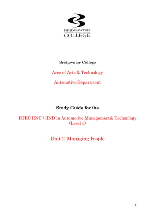 Bridgwater College<br />Area of Arts & Technology<br />Automotive Department<br />Study Guide for the<br />BTEC HNC / HND in Automotive Management & Technology (Level 5)<br />Unit 1: Managing People<br />Programme Manager<br />NameContact details phone / e-mailOlly Bartlett01278 441228 / bartletto@bridgwater.ac.uk<br />Programme Unit Delivery Team<br />NameContact details phone / e-mailOlly Bartlett01278 441228 / bartletto@bridgwater.ac.ukSimon Grey01278 441228 / greys@bridgwater.ac.ukChris Hamlett01278 441228 / hamlettc@bridgwater.ac.uk<br />Tutor<br />NameContact details phone / e-mailChris Hamlett01278 441228 / hamlettc@bridgwater.ac.uk<br />Bridgwater College<br />Bath Road<br />Bridgwater <br />Somerset<br />TA6 4PZ<br />Tel: 01278 <br />E-mail:  <br />Contents<br />Course Specification & Assessment Guide4PrefaceHow to use this study guide10Outcome 110Outcome 2 17Outcome 337Outcome 442Preparing your assignment45References and further reading45<br /> Unit specification<br />Unit 1: Managing People<br />NQF level 5: BTEC Higher National — H2<br />Description of unit<br />This unit provides a thorough foundation in the essential aspects of managing people employed by the motor industry service sector. It is intended to develop the learner’s understanding and ability to deal effectively with the processes that relate to human resource management. The unit embraces all aspects of people management; personnel issues such as recruitment and selection, grievance and disciplinary processes, employment documentation, measuring performance and team management. Learners will also develop their awareness of aspects relating to individual performance. This includes the motivation of teams and individuals to maximise their contribution to the quality of service and resulting improvements in the performance of the business in the marketplace.<br />Summary of learning outcomes<br />To achieve this unit a learner must:<br />1 Investigate employment practices<br />2 Evaluate the performance of individuals<br />3 Investigate the roles and behaviour of teams<br />4 Evaluate the performance of a team.<br />Content<br />1 Employment practices<br />Recruitment and selection: work force planning; internal and external appointments (e.g. advertising vacancies, use of recruitment and temporary placement agencies).<br />Documentation (e.g. application forms, curriculum vitae, short and long listing, selection criteria, person specifications).<br />Selection processes (e.g. psychometric testing, skills testing, interviewing processes and techniques). <br />Evaluating applicants; appointment procedures and induction procedures.<br />Legal requirements: employment contracts; equal opportunities; discrimination.<br />Job descriptions: job analysis and roles (e.g. duties, responsibilities, limits of authority, line management).<br />Layout and format of job specification; conditions of employment (e.g. pay,<br />Bonus and incentives, etc)<br />Employment documentation: formal written contracts; policy and procedures (e.g. employee handbook, grievance procedures, disciplinary procedures).<br />2.3.4 Etc….<br />Outcomes and Assessed Criteria<br />OutcomeNo.Assessment criteria for passTo achieve each outcome a learner must demonstratethe ability to:Outcome 1 Investigate employmentpractices1.1Identify and describe recruitment and selectionprocesses and procedures in an organisation1.2Explain the legal requirements that relate torecruitment and selection1.3Describe the factors affecting job descriptions1.4evaluate employment documentation and identifytheir benefits to the employer and the employeeOutcome 2 Evaluate the performance ofindividuals2.1Identify and describe the factors affecting theperformance of people at work2.2Explain the methods used for conductingperformance review2.3Analyse the procedures, processes anddocumentation of a staff appraisal system2.4Describe how individual performance targets are setOutcome 3Investigate the roles and behaviour of teams3.1Describe the type and function of teams found in agiven vehicle operation 3.2Identify and describe team operating procedures andevaluate methods of communication3.3Identify and explain team responsibilitiesOutcome 4Evaluate the performance ofa team4.1identify and determine the targets for teams4.2describe the factors affecting team management4.3evaluate the performance of a team<br />Merit and Distinction Grading <br />Contextualising the generic grade descriptors<br />The generic merit and distinction grade descriptors need to be viewed as a qualitative extension of the assessment criteria for pass within each individual unit. The relevant generic grade descriptors must be identified and specified within an assignment and the relevant indicative characteristics should be used to place the required evidence in context.Assessment<br />As well as the Course engagement task, the following assignment must be completed for assessment purposes:<br />A copy of the assessment can be found in the Blackboard assessment folder.<br />Sampled for Internal Verification<br />IV’s NameDate<br />Programme Title:Higher National Certificate in Vehicle Operations Management W4831Unit Number/Title:Unit 1 Managing People H2Title of Assignment:Managing People 1 of 1Assignment Internally Verified by:Barry WilliamsDate: 2011Tutor Name:Chris HamlettIssue Date:Submission Date:Student Name:<br />Module Criteria Assessed (Students fill column A with specific page No. where criteria can be found. Assessor sign column B when criteria has been met).UnitCritCriteria AssessedAB11.1Identify and describe recruitment and selectionprocesses and procedures in an organisation11.2Explain the legal requirements that relate torecruitment and selection11.3Describe the factors affecting job descriptions11.4evaluate employment documentation and identifytheir benefits to the employer and the employee12.1Identify and describe the factors affecting theperformance of people at work12.2Explain the methods used for conductingperformance review12.3Analyse the procedures, processes anddocumentation of a staff appraisal system12.4Describe how individual performance targets are set13.1Describe the type and function of teams found in agiven vehicle operation 13.2Identify and describe team operating procedures andevaluate methods of communication13.3Identify and explain team responsibilities14.1identify and determine the targets for teams14.2describe the factors affecting team management14.3evaluate the performance of a teamUnitDesMerit Descriptors AssessedAB1M1.1Effective judgments have been clearly made with the use of further reading.1M2.1Apply and analyze detailed knowledge and skills, using relevant theories and techniques in response to the tasks.1M3.3Coherently present and communicate the research and data in response to the tasks using technical language and appropriate theory models accurately.UnitDesDistinction Descriptors AssessedAB1D1.1You have drawn justifiable conclusions through synthesis of ideas, information and data relevant to your research and criteria.1D1.2Validity of your results have been evaluated using defined criteria and evidence of further reading.1D2.1Independence has been demonstrated within your responses to the tasks.1D3.1Ideas have been generated and decisions taken in response to the tasks in doing so showing in-depth knowledge of the subject area.<br />Assessor feedback & Suggestions for improvement Student comments pre-submission on how assignment was managedStudent comments on feedbackTutor signature on feedbackDateStudent signature on feedbackDate<br />Statement of AuthenticationI declare all work within the submitted assignment to be entirely my own unless otherwise stated and that I fully understand the college disciplinary process for plagiarism.Student Signature:Print Name:Date:<br />Date Received:Received by:<br />Assessment Brief<br />Description of unit<br />This unit provides a thorough foundation in the essential aspects of managing people employed<br />By the motor industry service sector. It is intended to develop the learner’s understanding and<br />Ability to deal effectively with the processes that relate to human resource management. The<br />Unit embraces all aspects of people management; personnel issues such as recruitment and<br />Selection, grievance and disciplinary processes, employment documentation, measuring<br />Performance and team management. Learners will also develop their awareness of aspects<br />Relating to individual performance. This includes the motivation of teams and individuals to<br />Maximise their contribution to the quality of service and resulting improvements in the<br />Performance of the business in the marketplace.<br />Summary of learning outcomes<br />To achieve this unit a learner must:<br />1 Investigate employment practices<br />2 Evaluate the performance of individuals<br />3 Investigate the roles and behaviour of teams<br />4 Evaluate the performance of a team.<br />In order to reach the high quality the qualification demands and to withstand the rigidity of the assessment criteria the total assignment must be a minimum of 2500 words or equivalent in order to reach the pass grade, merit and distinction will be awarded thereafter having referred to the Merit and Distinction criteria.<br />Task 1<br />As the Head of personal you have been asked to oversee the employment of a Regional Sales Manager, in order for the process to be successful there are certain factors that must be considered. Successful completion of the following tasks will ensure the new appointment is the right one.<br />Identify and describe suitable recruitment, selection process and procedures for the Regional Sales Manager position.<br />Explain any legal requirement that relate to the recruitment and selection of an employee<br />Generate a job description for the post explaining the reasoning for the description.<br />  <br />Task 2<br />Using the staff appraisal document (appendix 1) as a primary source, evaluate the procedures, processes and documentation of a staff appraisal system. Within your evaluation describe how individual performance targets are set, explain the methods used when conducting performance. <br />Task 3<br />Teams play an invaluable role in a successful organization. Identify the various types of teams found in an automotive operation. Having identified the various teams select one of them to analyze in more detail. Your analysis must include:<br />The composition of the team detailing their responsibilities, how their personalities match these responsibilities and make the team work effectively. You will need to refer to Belbin’s team roles, personalities, theories and types which can be found at, www.businessballs.com/personalitystylesmodels or www.businessballs.com/dtiresources/TQM_development_people_teams.pdf<br />Management of the team<br />How the team communicates and how effective these methods are.<br />Task 4<br />Using the team you selected for task 3 you must now identify and determine realistic targets for the team using relevant techniques and theories. Having set targets explain how you would evaluate the performance of the team against the targets. Apply any theories and techniques to your evaluation justifying your methods. <br />SUGGESTED READING<br />Campbell, Stonehouse and Houston — Business Strategy (J A Majors, 2002)<br />ISBN: 0750655690<br />Dale B – Managing Quality (Prentice Hall, 1994)<br />Hannagan, Tim — Management Concepts and Practices (FT Prentice Hall, 2001)<br />ISBN: 0273651897<br />Johns T – Perfect Customer Care (Century Business, 1994)<br />Tenner A, Detoro I J – Total Quality Management (Addison-Wesley, 1991)<br />Websites<br />The following websites are useful in providing information and case-study materials:<br />www.benchmarkingnetwork.com<br />www.benchnet.com<br />www.iip.co.uk<br />www.iso9000.org<br />www.quality-foundation.co.uk<br />www.qualitytoday.com<br />www.businessballs.com<br />Preface:  How to use this Study Guide<br />This Study Guide and the accompanying Study Material constitute the learning materials for the title of unit. The Study Guide functions in a similar way to that of a tutor, by presenting questions and suggesting activities that will help to consolidate your understanding of the unit content contained in the Study Material, and by guiding you to what we hope will be a successful assignment. You should aim to work steadily through the Study Guide, referring to the Study Material at appropriate points as instructed. Most of the responses to the tasks should be carried out on blackboard and will be automatically assessed. <br />Outcome 1Investigate employment practices<br />Explain the role of personnel in the recruitment and selection of staff<br />Explain the features of a job specification<br />Explain staff selection<br />Explain staff management<br />Describe importance of team management<br />Armstrong (2001): provides the following definition of Human Resource Management: HRM. <br />HRM can be defined as a strategic and coherent approach to the management of an organization’s most valued assets: the people of the organization. <br />Importantly Armstrong identifies that the people of an organization will operate both individually and collectively in accomplishing the objectives set by the organization strategic management in order to achieve the aim. <br />The overall purpose of HRM is to enable the organization to achieve success through its people. <br />HRM Its Purpose<br />It meets the need for a strategic approach to human resource management<br /> A coherent approach to mutual employment and HR policies and practices.<br /> HRM identifies with the organization’s mission statement* commitment-orientated. <br />Employees are recognized as assets (Human capital) of the organization. Investment of this asset includes: learning and development within a culture of a learning organization.  <br />Human Resource is recognized as a source of competitive advantage<br />The approach to employee relation is unitarist not pluralist. The culture focus is upon a common aim and interest of employer and employee. <br />HRM is a line management responsibility <br />Human resource Management is a distinctive approach to employment management, which seeks to achieve competitive advantage through the strategic deployment of a highly committed and capable workforce using an array of cultural, structural and personnel techniques. <br />Storey (1995:5) <br />The role of the personnel department, now more accurately termed the human resources department, is to provide a system of method, people and processes to effect efficient recruitment and hence successful selection of people to the organization. <br />The system is derived from three essential and linked stages. <br />Satisfy the needs for an effective evaluation of both the job and the person specification. Appropriate consideration should be given to the overall objective of the job role and its part within the organization’s strategic plan.<br />An effective choice of selection processes should be legitimately evaluated. Procedural requirements should be established and appointed.<br />An effective selection process including material and human resources should be prepared and communication system established.<br />Appropriate time and cost scales should be identified and agreement with the organization owners confirmed. <br />The main factors that the HRM would consider are described below:<br />Marketing of advertisement<br />Method of placement: Internet, media, etc…<br />Outsourcing<br />Resources co-ordination<br />Assessment methods/centres<br />Selection techniques<br />Appointment <br />Induction/mentoring<br />Review <br />In this the 21st Century the focus has moved to selecting people who offer the multiple skills that are the best suited to the operating roles of the organization. But in accompaniment to this is the desire to nurture a unitarist culture that of all working in a harmony to a set target or group of objectives. <br />Mintzberg: identifies the selection of these people as an alignment to a Total Quality Approach. <br />Imperative is the specification of the role, it should be clear and identify all activities. Anything brought about by this role as it participates within the complete business function of the organization should be transparent. <br />Roberts: (2002) identifies this as the whole being greater than the sum of the parts. With the following as the key elements of person selection:<br /> <br />A clear and precise specification of the role<br />Effective use of multiple techniques<br />Elimination of redundant processes<br />Measurement<br />Evaluation, review and continuous improvement <br />Selection Process Flow-Chart<br />Job Specification<br />|<br />Analyze the Role (Job description)<br />|<br />Person Specification<br />|<br />Job Description<br />|<br />Screening Applicants<br />|<br />Develop an effective selection process<br />|<br />Implement selection process<br />|<br />Evaluate<br />Interviews<br />The objectives to the Interview process are to enable a mutually beneficial opportunity for the candidate and the prospective employer to establish an understanding of the needs and attributes of each other. <br />This may include one of the following structured types:<br />►    Individual Interviewer<br />►    Interview Panel<br />►    Selection Board<br />►    Inter-active Role Play<br />Planning a structured interview ensure an objective outcome to the selection process. It is important to avoid subjectivity and influence as personal choice will not necessarily align to the requirements of the job specification. <br />Under no circumstance should an Interview be based upon a random selection of questions. <br />Adopting this method will undoubtedly include subjective opinions and preferences, which may lead to a prejudicial or discriminating decision. <br />Armstrong: appoints a five point plan to a structured Interview:<br />Welcome and neutral introduction<br />The formal interview to assign competencies, competences and characteristics to the person specification of the job role<br />To provide pertinent information relating to the job specification and organization.<br />To provide opportunity to satisfy any enquiry or questions the candidate may have.<br />To close the Interview process with clear indication as to the next step of the process. <br />Interview techniques:it is important during the interview process to respect the position of the candidate. Effort should be made at the initial stage to putting the candidate at their ease. An outline of the interview purpose and content including the specified time duration should be clear at the outset. <br />Conclusion: the conclusion drawn from an interview should be considered against the criteria of the person specification and the alternative selection techniques employed. Importantly a snap and isolated decision may hold many pitfalls and a sound recording system of histories in interview and candidate development should be utilised to form an objective reference of the organizations human resource management. G. Roberts (2001): <br />The following outline the usual formalities to the arrangement needs of a successful Interview process:<br />Written details of the position, job description: and Interview appointment and venue should be clearly communicated.<br />Consideration for travelling, parking and accessibility for the candidate should be clearly communicated and available. Emergency contingencies should be clear.<br />A full briefing and timetable relating to the Interview and selection processes should be clearly communicated.<br />The interview panel should be appropriately prepared and pre-read of the candidate details.<br />Appropriate personnel should be available to meet candidate needs such as brochure display company history or tour arrangements as required or offered.<br />Opportunity to discuss decision outcomes should be available within a neutral environment and audience. Method of response and time duration should be absolutely clear in communication.<br />Records of the Interview process should be met with the explicit approval of the candidate. <br />Task 1.1:  Course Engagement Task Employment PracticesInvestigate recruitment and selection processes and procedures in an organisation including the role of HR departments, person specification, testing techniques and interviewsStudy material on PowerPoint 1 slides (1-60)Carry out the 2 Activities as described on slides 36 and 41 in PowerPoint 1<br />It is imperative to prevent against discrimination within the process of person specification that an appropriate understanding of the law and current practices should be developed. Specifically the law currently protects against: G. Roberts (2001:41)<br />Sex discrimination<br />Racial discrimination<br />Disability discrimination<br />In addition discrimination may be direct or indirect and to promote either; intentionally or innocently is an offence. <br />Task 1.2:  Course Engagement Task Employment Practices Investigate the legal requirements that relate torecruitment and selection with particular regard to actions which may be discriminatory in lawStudy material on PowerPoint 1 slides (26, 47, and 52)Outline the 3 main areas of discrimination law and define indirect and direct discrimination<br />Selection Procedures<br />Roberts (2001): identifies a two way process of matching people to roles. Therefore encouraging an element of self-selection within the applicants’ evaluation of his/her own suitability provides a productive contribution in reduced speculative applications. <br />The targeting of an appropriate audience is therefore vital in attracting the suitable applicant. If we consider the opportunity for the position of Finance director for a large Automotive Group it may be most appropriate to place a professional advertisement through an agency within the professional journals of the accounting practice. <br />Further it may be considered appropriate to rely upon the expertise of a recruitment agency that might actively head hunt an appropriate executive level candidate. <br />Likewise operational supervisors and managers may be advertised for within specific journals such as the Motor Industry Management Journal. <br />The overall aim therefore of the recruitment and selection process is to provide at the minimal cost the appropriate quality and range of candidates to provide for the optimum selection criteria. <br />In response to a vacancy being presented through the media format it will attract both orthodox and non-orthodox responses. These will require an initial sample and selection process to sift the appropriate candidates. <br />Almost imperative to any job application will be the completion of an orthodox application form. <br />This formality enables the contractual nature of the relationship of applicant and potential employer to be engaged without ambiguity but with integrity. <br />In addition these form the basis of personal records and pertinent details. <br />The screening of applications is required to be conducted to rational and recognized criteria. <br />If we refer to our person specification it is possible now to correctly identify the competences and competencies that are the criteria to effective job performance. <br />Roberts (2001): suggests the use of a competencies framework from which a structured screening or short-listing can be achieved. <br />Rating an application through the weighted competencies method<br />CompetencyWeightingRatingScoreTechnical Knowledge   Business Knowledge   Results   People experience   Total   CompetencyWeightingRatingScoreTechnical Knowledge   Business Knowledge   Results   People experience   Total   <br />The justification to the use of testing is to establish a true representation of a person’s ability and aptitude. In essence ability testing is definable in to two categories:<br />Principal categories: <br />Personality value assessments. <br />Cognitive value assessments. <br />Firstly measures of typical performance. These are tests designed to assess personal qualities such as personality, beliefs, values and interests: and in addition motivation.<br /> Administered with no time limit the responses represent the respondent’s feelings or beliefs at that time. <br />Secondly are those designed to measure maximum performance. <br />These are termed cognitive or ability tests, usually administered with a specific time limit and have a single specific correct answer option. <br />  <br />Typical terminologies for these types of test are: <br />Psychological <br />Psychometric <br />Psychometrics: mental measurement. Their purpose is to provide objective means by which to measure individual abilities and traits. <br />Importantly the selection and measurement using psychometric testing relies upon competent and suitably trained personnel. This particular discipline within testing is a weakness; appropriate orthodox practices are obtainable from the agency provider or from such institutes as The British Psychological Society. <br />Further inappropriate application of this type of testing produces inaccurate and variable responses. <br />Armstrong (2001): Identifies the following characteristics of a good test:   <br />Sensitive to discriminate well between candidates<br />Standardized to provide a representative sample of the population of candidates<br />Reliable in consistently measuring the same values to the same degree <br />Valid by measuring only those values that the test is designed to and precluding irrelevant information and data. <br />The main test types are in the following categories:<br />Intelligence<br />Personality<br />Ability<br />Aptitude<br />Attainment (achievement) <br />Task 1.3:  Course Engagement Task Employment PracticesInvestigate the factors affecting job descriptions to include the importance of matching person specification to job specificationStudy material on PowerPoint 1 slides (11-35)Carry out the activity as described on slide 20 in PowerPoint 1<br />Armstrong (2001): provides a rich explanation within the job analysis and role description.<br /> <br />An important HRM function within the recruitment process needs to provide: the job description, role definitions, personal learning needs and development objectives. <br />Job Analysis: The process of amassing information relevant to the content of the job currently and appropriate to providing a suitable and realistic description. As the analysis should be focused upon expectations of the holder it is important to reference to measurement or evaluation techniques associated to the job function. <br />Role Analysis: defines the process of collecting and analysing data specifically related to the role of the participating people. Role analysis almost precludes the content of the job with the concentration upon the behavioural aspects expected of the role holder. <br />These would include: working within groups or where project focused; teams, flexibility, motivation, management and leadership qualities. <br />The job description should be accurately derived from the job analysis employed. It should provide the foundation information specific to the function of the job and outline with clarity the responsibilities and limitation or extent of authority. <br />In support of the specified evaluation and accountability policies should be a defined outline of expected qualification and competence requirements. Behavioural competencies should be reflected as the performance related enhancers qualified as necessary to the role. <br />Further to these two aspects of analysis is the effective recognition as to the current needs for the actual role itself and how it fits overall with the organizations objectives.<br /> At this point opportunity to review specification against the organizations future objectives should be considered prior to the implementation of the next stage of the process. <br />Person specification: is concerned with the measurable competences specific to the demands of the job specification and the necessary competencies required to enhance performance vs. those that impede.<br />Roberts (2001): identifies the following Acronym:<br /> PERSON-Specification<br />Personal qualities and attributes; traits <br />Experience<br />Record of achievements<br />Skills or qualifications necessary to the execution of the activity.<br />Organization-match; personal attributes outside of discrimination.<br />Needs: candidate expectations<br />Task 1.4:  Course Engagement Task Employment PracticesInvestigate employment documentation and identifytheir benefits to the employer and the employee, to include Application forms, job descriptions, person specifications and keeping recordsStudy material on PowerPoint 1 slides (16-60)Carry out the activity as described on slide 37 in PowerPoint 1<br />Outcome  2Evaluate the performance of individuals<br />Processes of Staff Management<br />Staff management is a component of the organizational management. A framework of varying rigidity and flexibility demands established from four main component systems:<br />Leadership<br />Decision-making<br />Conflict<br />Power and politics <br />Within the key component of leadership are the discipline elements of responsibility and delegation. In essence management is a mechanism through which the objectives of the organization aim are determined and achieved. But we must consider the vital component to the achievement of all objectives: motivation. <br />As previously realized people are the most valuable asset in all senses of enrichment to the value of the organizations resources. Not least of all recognition of the importance of the contribution they bring in addition to the task accomplishment.<br />Leadership as a role has two clear role aims:<br />Task achievement within the requirements set<br />Maintain effective relationships between themselves, groups and individuals on a consistent basis. <br />Task needs: leadership maintains perspective upon the common aim and the recognized value or reward through its achievement<br />Group maintenance needs: leadership manages the disparate association and cements the positive links within the active group relationship<br />Individual needs: these needs or motivating drives are tangible to the overall group aim but are however intrinsic to the overall success. Therefore it is essential that the leadership role define a strategy to resolve and meeting these needs in harmony with the group objectives. <br />The nature of motivation is complex and extensive not least reflected by the volumes of research and theory backed up by empirical evidence. <br /> <br />The aim of motivation theories is to establish an understanding of the needs that drive the individual to perform in a behaviour that the organization requires. <br />Motivation Theories<br />These fall broadly into three categories:<br />Content theories<br />Process theories<br />Social process theories <br />The content theory is focused to the achievement of natural drives within our make-up these are seen as rank order or hierarchical needs of which the higher level drives motivate the need to develop our self-esteem and own achievement. <br />Content theory recognizes that unless the basic attributes relating to an employee’s welfare and well being are met the failure to develop toward these will work in conflict with the motivational objectives sought within leadership aims. <br />Perhaps the greatest theorist of the content theory is Abraham Maslow who identified the following hierarchical model of motivational drives:<br />Physiological:basic needs satisfiers<br />Safety:  well being needs satisfiers<br />Social:  relationship and acceptance satisfiers<br />Esteem:recognition and achievement satisfiers<br />Self-fulfilment:to recognize achievement potential of a higher order <br />The process theories consider motivation as a conscious decision made by an individual through whom the conduct or action intended can provide reward and recognition. Of these theories perhaps the most recognized are:<br />The expectancy theory<br />Goal theory<br />Equity theory<br />Perhaps the greatest recognized theorist of process theory is Victor Vroom:<br />Process theories do not rely upon natural instinctive drivers but a rationale or reason to perform. Hence it is vital that the leadership identifies with the characteristics that the employees see as valuable and trustworthy.<br />The third group of motivational theories are in essence centred to Frederick Herzberg: aligned to the concept of job enrichment the theory expounds factors for motivation content and for context. Grouped as follows:<br />Motivation Factors (Content)Hygiene Factors (Context)AchievementPayAdvancementCompany policyGrowthLeadership styleRecognitionStatusResponsibilitySecurityJob satisfactionWorking conditionsMotivation Factors (Content)Hygiene Factors (Context)AchievementPayAdvancementCompany policyGrowthLeadership styleRecognitionStatusResponsibilitySecurityJob satisfactionWorking conditions<br />The concept behind the theory relies upon the satisfaction of the hygiene factors, although not motivational themselves they serve as the foundation from which the content factors are achievable and realisable. Leadership has a more sanitary role to play here ensuring that the procedural elements of the employees situation are catered for thus allowing attention to be focused to the motivators of the job performance.<br />Task 2.1:  Course Engagement Task Performance of IndividualsInvestigate  the factors affecting the performance of people at work to include motivational theories, process management of staff and leadershipStudy material on PowerPoint 1 slides (61-75)Carry out exercise as described on slide 75 PowerPoint 1<br />“Appraising performance is not a precise measurement but a subjective judgement. It has a long history of being damned for its ineffectiveness at the same time as being anxiously sought by people wanting to know how they are doing.”<br />Torrington Hall (1998:182) <br />It is important to realize before considering the process of appraisal that there is considerable opinion of rejection by experts and theorists largely brought about by the mismanagement of the process itself.<br />Torrington Hall (1998): Identify two primary categories of appraisal process.<br />The management control approach: this style adopts an authority stance, citing the need to stimulate the effective performance and potential of the individual, setting achievable targets to be met. Performances beyond a predetermined level are responded to by way of reward, approval and promotion. <br />Alternatively is the development approach. This style focuses upon the individual and the improvement of their own progress. Appealing to situations of groups and high mutual respect the emphasis is upon an interview format of exchange in ideas and goals as opposed to agreeing of targets. The operating principle to the development approach is less reliant upon records and structures and exists within a mutually trusting and flexible environment where a set of united common objectives are pursued. <br />The situation of appraisal interview has a high probability of being conducted by a personnel or line manager/supervisor who is known to the appraisee, even to a social extent. Therefore the interview process should be approached with candour reflecting the deference of an appointment interview structure. After all the purpose of an appraisal is to develop and progress the staff in line with the organization performance. <br />Task 2.2:  - Course Engagement Task Performance of Individuals Investigate the methods used for conducting performance review to include the Management Control and Development Control approachesStudy material on PowerPoint 1 slides (154-167)Carry out the exercise on slide 160 PowerPoint 1<br />Appendix 1<br />PERFORMANCE APPRAISAL PROCEDURE<br />CONTENTS<br />SECTION 1:INTRODUCTIONParagraphItem1.1What is Performance Appraisal?1.2 - 1.3Links with Investors in People Standards1.4Who conducts Performance Appraisal?1.5Who should be Appraised?1.6Who should attend Appraisal Training?<br />SECTION 2:HOW TO CONDUCT AN APPRAISAL MEETINGParagraphItem2.1Setting up the Meeting2.2 - 2.4Preparation of Documentation2.5Types of Questioning2.6Listening and Observing2.7-2.11Summarising and Documenting the Meeting2.12 – 2.13Interim Review Meeting<br />SECTION 3:YOUR APPRAISAL MEETINGParagraphItem3.1 - 3.3Preparation for the Meeting3.4 - 3.6Appraisal Discussions3.7Documentation for Employee’s personal records3.8Interim Review - 6 Months Later<br />SECTION 4:APPRAISAL FORMSFORM AAppraisee Preparation FormFORM BAppraiser Preparation FormFORM CRecord of Meeting<br />1INTRODUCTION<br />What is Performance Appraisal?1.1Performance Appraisal is a joint review process between you and your line manager to discuss your progress.  Your line manager is responsible for conducting an Appraisal meeting with you each year to evaluate your progress and plan your development.  You should work together with your manager to implement the agreed targets.  1.2Within the College’s Personnel and Development Policies, Appraisal is an important management development process.  It is an opportunity for staff to tell us how they feel about their jobs and what we can do to support them.1.3As an Investors in People employer we are keen to ensure that our staff development policies and processes are linked to achievement of business objectives.  The development needs identified at Appraisal are revised to ensure they fit within business goals and targets. The overall objective is to enhance the quality of service provided by Bridgwater College to our students.Who Conducts Performance Appraisal?1.4The Appraiser will be the Line Manager.  The techniques for conducting the Appraisal meeting and completing the Appraisal documentation are set out in the next section.  The line management structure for conducting meetings is as follows:Chair of GovernorsPrincipalPrincipalVice PrincipalPrincipal/Vice PrincipalArea HeadsArea HeadsSection Leaders and Support ManagersSection LeadersLecturersLine ManagersSupport StaffWho Should be Appraised?1.5Our Appraisal systems cover all permanent and temporary staff (full-time and part-time) who are employed for a minimum period of 12 months.   We recommend as a minimum standard an annual appraisal of all staff in ‘substantive’ posts (i.e. working for approximately 6 or more hours per week for at least 2 academic terms each year).  1.6This includes part-time lecturers.  Section Leaders are responsible for ensuring Appraisals are implemented for all substantive posts, as defined above.  A self-appraisal form is available for Associate Lecturers who undertake less than 6 hours per week.  Contact SQS for a copy of this form.Who Should Attend Appraisal Training?1.7All line managers should attend an appraisal training session on appointment.  All staff are encouraged to attend for a ‘refresher’ session every few years, to update their skills.Equality, Diversity and Disability1.8Line managers are requested to ask the Appraisee if there are any adaptations or modifications that the Appraisee would find useful to support them in their job.  This question is particularly useful for managers to ask staff with disabilities.  An employee may also wish to volunteer this information during the meeting, or at a separate time.<br />2HOW TO CONDUCT AN APPRAISAL MEETING WITH YOUR STAFF<br />Preparation2.1Allow 1½ hours for the meeting.  Ensure you plan ahead, to diarise the appointment and book a suitable room.  Ensure there are no barriers to communication and choose the venue accordingly. 2.2When you arrange the appointment with the Appraisee, explain the Appraisal process and set a date for exchange of the draft Appraisal forms.  Ask the Appraisee to bring the most recent appraisal record, their job description and any work records to the meeting.  Stress the two-sided nature of the meeting.2.3Prepare for the meeting by referring to the Appraisee’s job description and last year’s appraisal forms (or the Induction Review Report if you are meeting with a new member of staff).  If the Appraisee has responsibilities for other managers or to other Areas of the College, ensure you collect feedback from the relevant staff for discussion at Appraisal.The College has 3 main forms used in the appraisal process.Form A- Appraisee Preparation FormForm B- Appraiser Preparation FormForm C- Record of Appraisal Meeting Form2.4Based on the above, draft your comments on FORM B.  Exchange FORM B with the Appraisee a week before the meeting.  S/he will provide you with a completed FORM A.  Your discussions will be based on an exchange of ideas from these draft notes.Running the MeetingStage 12.5Use the opportunity of the appraisal process to explore how the employee feels about the job, work arrangements and communications across the area.  Examples of question techniques are set out below.<br />Type of QuestionExampleUsageOpen (cannot be answered yes or no)‘Tell me about ….…’To get the Appraisee talking about ideas and feelings as well as facts.  Closed (should be answered yes or no)‘I understand from what you say that you are pleased with ……’To summarise.  To bring back to the subject at hand if the conversation has wandered.  To check if you have understood correctly.Specific‘When did you……..’To find out the facts.  A good directive approach.  Good for the talkative Appraisee.Hypothetical‘If you had someone who……’Testing possible reaction to a situation.  Useful for developing an open discussion.<br />Listening and Observing2.6Encourage the Appraisee to talk freely and relax by listening supportively.Concentrate throughout and analyse what is said and what is not said.Note points for later expansion.Wait out pauses.  The Appraisee may be trying to sort out his/her thoughts and may be on the verge of expressing them.Summarising and Documenting the Meeting2.7Summarise key points, any issues of concern and proposed remedies during the meeting and at the end of the discussion to make sure that the Appraisee is clear about what future action has been decided.2.8Document the key points on personal targets and staff development needs on Form C.  Make sure that the targets and Staff Development you agree with your Appraisee, fit in with Area goals.  Agree an Interim Review date in 6 months time (see para 2.12 - 2.13).2.9Take copies of Form C for your records and for the employee, to be retained in the Appraisee’s own record file.2.10Pass the original FORM C to your Area Head for information.  He/she should pass them directly to Staff & Quality Services (within one week of the appraisal meeting), who will:Acollate Staff Development needs;Breview FORM C plan and targets;CPlace all FORM Cs on College Personal Files.2.11If the Appraisee’s role has developed and changed substantially since the previous appraisal, update the job description to reflect the changes and refer to the Area Head and Staff & Quality Services for confirmation of the changes.Interim Review Meeting2.12Plan how to implement the agreed targets during the weeks following the Appraisal.  Do not wait 12 months to discuss successes or problems.  Schedule an Interim Review date in 6 months from the date of the Appraisal meeting to check progress on all action points.  2.13Allow half an hour for an Interim Review meeting with each of your staff, to review progress in achieving the targets.   Update or refocus the plans as necessary.  Make sure that the career-planning process is meaningful for the Appraisee by making things happen.<br />3HOW TO PREPARE FOR YOUR APPRAISAL MEETING WITH YOUR MANAGER<br />Preparation3.1You should ensure you have the most recent copy of your job description and last year’s Appraisal Form C (or your Induction Report if you joined the College in the last year).3.2Re-read these documents.  They are the basis for discussion of responsibilities and targets.  If your job description is out of date, prepare to update it at the Appraisal Meeting with your Manager.  You might find it useful to make some notes on your existing Job Description.3.3Check that you have filled in details of any Staff Development programmes attended, or projects undertaken, which will be relevant to a discussion of your progress.Appraisal MeetingStage 13.4Based on the above, draft your ideas on FORM A and pass it to your manager a week before the Appraisal meeting.  Your Manager will provide you with FORM B.Stage 23.5Your discussions at the Appraisal Meeting will be based on an exchange of ideas from these draft notes.  Please use the opportunity to raise any issues or concerns and any proposals for improvements to your work environment.3.6Teaching and learning support staff that have membership of the IfL should be prepared to discuss their Continuous Professional Development (CPD) at the appraisal meeting.  The record of CPD is the IfL members’ record of their learning and reflection of how they have ‘grown’ professionally in the last year.  The CPD record is driven by the employee.Stage 33.7Your Manager will produce an agreed summary of the discussions and any training needs on FORM C.  This may be written at the performance appraisal meeting, which has the advantage of speed and immediate capture of the key points.  Alternatively the appraisal record form may be finalised after the meeting, based on the notes taken at the meeting. Please discuss how any training will be arranged and support your manager in planning the timing and cover arrangements.Stage 43.8You should review, sign and photocopy the forms for your own record.  Instructions are provided at the end of the Appraisal Record form regarding who the form should be sent to and by when.Stage 5 (Interim Review)3.9Please ensure you diarise a Review Date 6 months after the Appraisal Meeting to progress all action points and any development activities.<br />Task 2.3:  Course Engagement Task Performance of Individuals Investigate the procedures, processes and documentation of a staff appraisal systemStudy material on PowerPoint 1 slides (154-168)Carry out the exercise on slide 168 PowerPoint 1<br /> <br />PERFORMANCE APPRAISALAPPRAISEE PREPARATION (FORM A)<br />Appraisee Name:Area:Job Title:Section/Team:Appraiser Name:Date of meeting:<br />GUIDANCE(i)The aim of the Appraisal process is to review what has happened in the past year and to plan for the coming year.  SQS can provide you with your records of Staff Development and attendance/absence. You may also wish to check that your Job Description is still broadly relevant.(ii)Please complete this form in advance of your appraisal meeting. You may wish to exchange it with your manager a week before your Appraisal meeting.  Your manager will complete and exchange Form B likewise.    (iii)The outcome of the appraisal meeting discussions will be recorded on Form C.  Please retain a copy of this for your Personal Records.<br />REVIEWING THE PAST YEAR – the period since the last appraisal or Stage 2 Induction Meeting1I believe the areas of my performance that have been most successful are…This is because…1aTeaching Observation Grade and comments1bReview of tutorial duties and responsibilities, including feedback from Senior Tutors2I think the areas of my performance that could have been more successful are…I can identify potential improvements for future years as…3Thinking outside of my immediate team and considering any feedback from other managers, colleagues and/or employers, I would consider my performance across other areas to be...4Total sickness absence in the last yearTotal DaysTotal Occasions<br />5Considering any fluctuations of workload, my attendance record and my abilities throughout the last 12 months, I feel my overall performance in post has been…6The following support may aid future successful performance in my role…REVIEW OF LAST YEAR’S PERFORMANCE AND STAFF DEVELOPMENT ACTIVITIES7Review of last year’s SMART targets – I believe progress against each SMART target has been…SMART TARGETPROGRESS8Review of last year’s staff development activities – an evaluation of the impact of the staff development activities on my ability to successful undertake my role is…ACTIVITYEVALUATION<br />FROM MY VIEW AND UNDERSTANDING OF THE COLLEGE’S MISSION, STRATEGIC AIMS AND SECTION/TEAM OPERATING PLANS, THE FOLLOWING SMART WORK OBJECTIVES ARE SUGGESTED…9I have tried to make each suggested work objective SMART (Specific, Measurable, Achievable, Realistic and Timed) as follows:SMART TARGETINTERIM REVIEW OF PERFORMANCE IN 6 MONTHS TIME10To support my achievement of the suggested SMART work objectives, I have identified the following training needs... (see the list of possible competencies and qualifications overleaf)TRAINING NEEDe.g. skill, knowledge, competencySUGGESTED SOLUTIONe.g. course, qualification, reading, on-the-job training, mentoring, coachingBY DATE mm/yy<br /> <br />PERFORMANCE APPRAISALAPPRAISER PREPARATION (FORM B)<br />Appraisee Name:Area:Job Title:Section/Team:Appraiser Name:Date of meeting:<br />GUIDANCE(i)The aim of the Appraisal process is to review what has happened in the past year and to plan for the coming year.  You will need a copy of the previous appraisal record, staff development and attendance/absence records. (ii)Please complete this form in advance of the appraisal meeting. You may wish to exchange it with your appraisee a week before the Appraisal meeting.  Your appraisee will complete and exchange Form A likewise.  You will record the outcome of the appraisal meeting discussion on Form C.(iii)SQS can provide you with Staff Development and attendance/absence records.  You may also wish to check the Job Description is still relevant.<br />REVIEWING THE PAST YEAR – the period since the last appraisal or Stage 2 Induction Meeting1I believe the areas of the appraisee’s job performance that have been most successful are…This is because…1aTeaching Observation Grade and comment 1bReview of tutorial duties and responsibilities, including feedback from Senior Tutors2I think the areas of the appraisee’s performance that could be more successful are…I can suggest potential improvements for future years as…3Thinking outside of the immediate team and considering any feedback from managers, colleagues and/or employers, I would consider the appraisee’s performance across other areas to be……4Total sickness absence in the last yearTotal DaysTotal Occasions5Considering any fluctuations of workload, the appraisee’s attendance record and their abilities throughout the last 12 months, I feel the overall performance in post has been…6The following support may aid future successful performance in the appraisee’s role…REVIEW OF LAST YEAR’S PERFORMANCE AND STAFF DEVELOPMENT ACTIVITIES7Review of last year’s SMART targets – I believe the appraisee’s progress against each SMART target has been…SMART TARGETPROGRESS8Review of last year’s staff development activities – an evaluation of the impact of the staff development activities on the appraisee’s ability to successfully undertake their role is…ACTIVITYEVALUATION<br />FROM MY VIEW AND UNDERSTANDING OF THE COLLEGE’S MISSION, STRATEGIC AIMS AND SECTION/TEAM OPERATING PLANS, THE FOLLOWING SMART WORK OBJECTIVES ARE SUGGESTED…9I have tried to make each suggested work objective SMART (Specific, Measurable, Achievable, Realistic and Timed) as follows…SMART TARGETINTERIM REVIEW OF PERFORMANCE IN 6 MONTHS TIME10To support the appraisee’s achievement of the suggested SMART work objectives, I have identified the following training needs... (see the list of possible competencies and qualifications overleaf)TRAINING NEEDe.g. skill, knowledge, competencySUGGESTED SOLUTIONe.g. course, qualification, reading, on-the-job training, mentoring, coachingBY DATE mm/yy<br />PERFORMANCE APPRAISALRECORD OF MEETING (FORM C)<br />Appraisee Name:Job Title:Area:Section/Team:Appraiser Name:Date of meeting:<br />GUIDANCE(i)The aim of the Appraisal process is to review performance at work over the past year and to plan for the coming year, through the setting of SMART job related objectives and relevant staff development activities(ii)The Appraiser (line manager) will complete this form at the Appraisal Meeting, to record the outcome of the discussions.  A signed copy of this form should be passed to the Appraisee for his/her personal records.  The Appraiser retains a copy and the original should be sent, to your Area Head and then onto Staff & Quality Services for retention on your personal file and to record training needs onto the College training needs database.(iii)Please pass the form to Area Head, then SQS within one week of appraisal meeting.<br />REVIEWING THE PAST YEAR – the period since the last appraisal or Stage 2 Induction Meeting1Agreed areas of the appraisee’s performance which have been the most successful2Teaching Observation Grade and comment 3Review of tutorial duties responsibilities, including feedback from Senior Tutors4Agreed areas of the appraisee’s performance which the appraisee or appraiser feel could have been more successful.  Please identify potential improvements for future years.5Agreed evaluation of the appraisee’s job performance impacting outside of immediate team/section.  Note of feedback received from other managers/customers/employers.6Total sickness absence in the last yearTotal DaysTotal Occasions<br />7Overall, the appraisee’s performance in their role throughout the last 12 months has been…8What support from the appraiser or other people would aid future success?8aAre there any adaptations or modifications that the appraisee would find useful to support them in their job? (particularly useful for staff with disabilities)9Review of last year’s SMART targets – how successfully have these been met? SMART TARGETPROGRESS10Review of last year’s staff development activities – evaluate the impact of the activitiesACTIVITYEVALUATION<br />IN THE CONTEXT OF THE COLLEGE’S MISSION, STRATEGIC AIMS AND SECTION/TEAM OPERATING PLANS, THE FOLLOWING SMART WORK OBJECTIVES HAVE BEEN AGREED11Each appraisee’s targets should be SMART (Specific, Measurable, Achievable, Realistic and Timed)SMART TARGETINTERIM REVIEW OF PERFORMANCE IN 6 MONTHS TIME12To support the achievement of the agreed SMART work objectives, the following staff development needs have been identified.TRAINING NEEDe.g. skill, knowledge, competencySUGGESTED SOLUTIONe.g. course, qualification, reading, on-the-job training, mentoring, coachingTO BE ACTIONED BY (initials)BY DATE mm/yyAGREED DATE OF 6 MONTH REVIEWSigned Appraisee:Date:Signed Appraiser:Date:Signed Area Head:Date:Received in SQS:Date:<br />1.Appraiser to keep a copy and pass a copy to the Appraisee.2.Original to be passed to Area Head, then to SQS within one week of the appraisal meeting.<br />Task 2.4:  Course Engagement Task Performance of Individuals Investigate how individual performance targets are setStudy material on PowerPoint 1 slides (155-165)<br />Outcome  3Investigate the roles and behaviour of teams<br />Leadership and team management<br />Within the context of organizational behaviour team management is a component part of the group context. The grouping of individuals is both managed and natural. And the process of group development can be seen through the following stages: <br />Forming: An initialising situation where unrelated individuals brought together with a coherent objective establish formal and informal relationships. This stage is heavily reliant upon the influence and management of leadership.<br />Storming: Task focused activity results in conflicting behavioural patterns where individuals fail to recognize the values and opinions held by other members of the group. Leadership may be perceived as a scapegoat body to which situational blame will be attached to appease situation conflict. Leadership has a harmonizing and rationalizing position to impose within this period.<br />Norming: A period of cohesion between group members, promotion of mutual support and identity supports the collective objectives of the group.<br />Performing: this point performance is task orientated all energy is directed to the common objective of task accomplishment<br />Adjourning: at this point task completion is rationalised and a sense of accomplishment and self-fulfilment provide an arena of reflection and measure of achievement before the next task.<br />Adapted Tuckman: Jensen (1977<br />“A team is a small number of people with complementary skills who are committed to a common purpose, performance goals and approach for which they hold themselves mutually accountable” <br />Katzenbach and Smith (1993)<br />Perhaps the most acknowledged exponent of team role is R. Meredith Belbin. The identity of a team being broken down into its component elements:<br />Chairman:Controlling function<br />Shapers:Specifying the framework within which the team performs<br />Company worker:Conservative and loyal approach who put proposals into action<br />Plants:Imaginative and ideological, providing inspiration <br />Resource investigator: Develops the resources to meet the demands<br />Monitor-Evaluator:Analyser <br />Team-worker:Fosters team orientation and social values<br />Completer-finisher:Order and rational approach, task achievement focused <br />Task 3.1:  Course Engagement Task The Roles and Behaviour of Teams Investigate the type and function of teams found in a given vehicle operation to include Belbin’s analysisStudy material on PowerPoint 1 slides (76-80)Carry out exercise as described on slide 80 PowerPoint 1<br />The choice of venue is vitally important to the success of a meeting. It is not only a question of comfort; participants must also feel that the place is appropriate to the occasion. This is true for all meetings, small or large, formal or informal. <br />If you are arranging a meeting that requires the hire of rooms and other facilities, shop around to compare prices, especially if you are operating on a tight budget. You may find you can negotiate a discount. <br />Locations in the centres of large cities may be convenient for most attendees, and well served by public transport, but space in a city centre will almost certainly be more expensive than a less central equivalent. An out-of-town location will provide fewer distractions for participants, which can be especially valuable if the meeting lasts for more than one day.<br />On the other hand, the amenities of a city may help to entice people to a meeting lasting several days. Weigh up your priorities, and make your choice of location for a venue accordingly<br />Try to match the location of a meeting to its aims. If one of the objectives of the meeting is to encourage two groups of people to get to know each other better, a relaxed out-of-town atmosphere may be appropriate. <br />By the same token, do not hold a formal meeting in a messy open-plan office. For meetings within your organization, there is still a choice - you must decide whether home, neutral, or away territory is more suited to your needs. <br />Physical factors play an important part in any type of meeting. Whatever the occasion, aim to make attendees comfortable enough to concentrate, but not so comfortable that they fall asleep. <br />Check that external noise will be kept to a minimum and heating and ventilation are effective but not excessive. Rooms in big hotels often have excellent air conditioning but little natural light, yet this can be vital for maintaining a dynamic atmosphere<br />There are a number of reasons - some obvious, some less so - why a venue may turn out to be a bad choice. <br />When you are inspecting and booking your venue, try to anticipate and avoid the following common pitfalls: <br />-More people attend than expected - there is insufficient room and people are uncomfortable; <br />-Fewer people attend than expected, leaving an intimidating large and empty space to fill; <br />-Air conditioning is inadequate and the room becomes stuffy, or it is on too high and not accessible for regulation<br />Technical difficulties arise because the light switches and plugs in the meeting room are not checked and labelled; <br />-There is a lack of service outlets, such as banks or cafes, at or near the venue. <br />A well-structured meeting room does not guarantee of a good meeting, but it can increase the chances.<br />Keep in mind your meeting's objectives. <br />The main purpose of most meetings is to share information verbally with others, so good acoustics are essential. Even a handful of people in a small room can have problems hearing each other, but acoustics are especially important for meetings with numerous participants. <br />Task 3.2:  Course Engagement Task The Roles and Behaviour of Teams Investigate team operating procedures and methods of communication to include team meetings, environment and group dynamicsStudy material on PowerPoint 1 slides (81-151)Watch video presentation “Meetings Bloody Meetings” on slides (85-86) <br />Selecting the right people to attend<br />Many people will be obvious participants to a meeting. For example where the quality of workmanship is a meeting subject it would be sensible to invite the Foreman and Quality Controller<br />When you have made an initial list of participants, pinpoint the potential contribution of each person in turn:<br />Do they have information to share?<br />-For example, a sales manager or service manager reporting the survey responses from a customer satisfaction survey<br />Can they offer specific advice or information?<br />-For example, a production manager:<br />Is their professional status useful?<br />-For example, a lawyer in a contract dispute:<br />Can they implement agreed action?<br />-For example, a finance director at a budget meeting<br />One of the hardest parts of organizing a meeting is finding an appropriate time to suit all those you wish to invite. <br />Sometimes the easiest way to fix a meeting is to arrange for it to follow an earlier one attended by the same people. Otherwise, e-mail messages and telephone calls can go back and forth until a date is fixed.<br />If you find that someone cannot make the proposed date, consider whether it is feasible to hold the meeting without him or her before you rearrange times. Always send written confirmation of the time and place. <br />The best way to ensure that those attending a meeting are sure about its purpose is to send them a clear agenda well in advance. <br />There are several ways to prepare an agenda, so find and utilize the one best suited to your purposes. <br />An agenda for a meeting is essentially a list of items or issues that have to be raised and debated. It should be short, simple, and clear. <br />First, gather all relevant information, and then sort out which items need to be discussed and in how much detail. You may find it useful to consult with other participants. <br />If there are many issues to discuss, assign a time limit to each to help ensure that you do not overrun the allotted duration of the meeting. How far in advance you begin to prepare an agenda will depend on how much preparation time is needed. <br />Once you have drafted an agenda, send it to the other participants for comments, additions, or approval. If you wish to add or delete items from a formally approved agenda, you will need to obtain the consent of the participants. <br />They will be more likely to agree to a deletion than an addition, unless they have a particular interest in an item you wish to drop. It is not acceptable to present participants with a revised agenda as they arrive at a meeting unless last-minute events have made it necessary - for example, because of illness of the chairperson or a sudden change in financial circumstances. <br />Distribute the final agenda as far as possible in advance of the meeting. <br />When you come to compile your meeting's agenda, try to order topics logically and group similar items together. This prevents the risk of going over the same ground again and again. <br />Your agenda should start off with quot;
housekeepingquot;
 matters, such as the appointment of a chairperson and apologies for any absences, before moving on to approving the minutes of the last meeting (if relevant) and hearing reports from those assigned tasks at the previous meeting. <br />The next items covered at the meeting should be current issues - for example, the latest financial accounts and sales figures - about which the bulk of the discussion is likely to occur. <br />Finally, allow for any other business, and plan to set the date, time, and location of the next meeting. <br />Points to Remember<br />-Background research is essential for any contribution<br />-Contacting other participants before a meeting breaks the ice and allows for a useful exchange of information<br />-Personal rivalries between participants must be identified<br />-It may be necessary to canvass support on big issues in advance<br />-Participants can be sounded out in advance of a meeting<br />The minutes of a meeting the meeting’s secretary as a written record of what was discussed takes -short notes detailing its proceedings -. If you are responsible for taking minutes, ensure that they are accurate and clear: <br />In the minutes you should record the time and place of the meeting, the names of attendees (where appropriate), all items presented, but not necessarily details of the discussions involved, and all decisions, agreements, or appointments made. <br />During the course of a meeting, make notes from which to write the minutes in full later. Make sure the minutes are unbiased, written in a clear, concise style, and accurate. Accuracy is essential, particularly where minutes may be used as evidence in the case of a later dispute. <br />Once the minutes are complete, make sure that they are distributed quickly to all the relevant people. Compiling the minutes is a meaningless task if the action agreed on at the meeting is not duly followed up. Minutes should indicate clearly the deadlines agreed on for any projects, and who is responsible for implementation. After a suitable period but before the next meeting, follow up on the progress of any projects or tasks noted in the minutes, and update the chairperson on their status. If necessary, see that these items are included in the agenda for the next meeting.<br />Task 3.3:  Course Engagement Task The Roles and Behaviour of TeamsInvestigate team responsibilities including participation in team briefsStudy material on PowerPoint 1 slides (76-82) and (130-134)Carry out exercise/evaluation as described on Slides (130-134) PowerPoint 1<br />Outcome 4Evaluate the performance of a team<br />Team performance may be measured in a similar way to a workforce, although on a smaller scale. For example, individual teams may be monitored using labour efficiency, specific to that group and measured against pre-determined targets. These targets may be self set by the team or by a Manager responsible for the results of the team.<br />Labour Efficiency Example<br />This example incorporates a quality element in that it factors in any reworks<br />Task 4.1:  Course Engagement Task Performance of a TeamInvestigate and determine the targets for teamsStudy material on PowerPoint 1 slides (81-84)Carry out a Labour efficiency analysis of  a team within your own, or a familiar organisation<br />Leadership<br />To have appropriate harmonization between individual and related needs the leadership role must maintain focus upon the objectives or tasks set of the group and provide a contingent approach that considers the operational environment and the organization goal. At this point it is relevant to refer to the associated factors linked to leadership and decision-making: those of conflict, power and politics. <br />The term team management may portray a hierarchical situation of an authoritarian leadership role based upon a traditional organizational structure of rigid ranks of management, supervision and team leaders. Modern economic environmental pressures have little opportunity for the draconian measures of disciplinarian cultures of rank and file industrial relations. Today a much flatter and more flexible team-focused culture is developing and with it the need to provide an effective communicative role within team management where the managerial role is that of facilitator as opposed to coercive power. <br />Task 4.2:  Course Engagement Task Performance of a Team Investigate the factors affecting team management to include leadership and communication processesStudy material on PowerPoint 1 slides (76-84)<br />Organizational objectives:<br />Identify organizational strategic project/task objectives<br />Communicate at all appropriate levels of the organization<br />The communication process should be as de-layered as possible<br />Group size should be an effective minimum<br />Leadership holder should be appropriately trained in team management and communicative skills.<br />Identify participating people and their job role within the task or project.<br />Clearly identify meeting objectives.<br />Prioritise agenda and schedule to a timely structure.<br />Co-ordinate the contributions through a formal recording system e.g. minutes should be arrangement (a person of trained secretarial status is ideal).<br />All relevant minutes should be formally cascaded to the team members promptly.<br />Review and proposal structure should be in place to handle any enquiry relating to performance and success of task/project. <br />The structured approach to team meetings is imperative to the success of any task or project. The coordination role of the meeting leader ensures the focus of the meeting is maintained in a timely and effective process. Pivotal to the delivery success is the ability of the leadership role holder they should be appropriate in expertise and training at the level to which they are delivering as a minimum requirement. Within the team meeting situational control and leadership qualities will be in demand to ensure meeting closure is punctual and accomplished.<br />Group objectives<br />All relevant information should be formally cascaded to the team members promptly.<br />Review and proposal structure should be in place to handle any enquiry relating to performance and success of task/project. <br />Group members may be able to contribute specific skills or advice. Invite individuals whose communication skills will help the group work productively and achieve set goals. <br />If some participants are needed only for pan of a meeting, give them estimated start and finish times for the relevant items. This will save participants' time and make the meeting easier to control. <br />Task 4.3:  Course Engagement Task Performance of a Team Investigate evaluating the performance of a team, to include identification of the roles played by each team member and meeting both operational and group objectivesStudy material on PowerPoint 1 slides (76-89)Carry out exercises as described in tasks 3.1, 3.3 and 4.1 (these exercises need not be repeated unless otherwise beneficial to your studies)<br />Preparing your assignment<br />Turn back to the unit specification at the beginning of this Study Guide (pp…..). There are two important sub-headings in this specification that you will need to take into account when planning your assignment: the learning outcomes, and the assessment tasks.<br />Harvard Referencing<br />References and additional reading<br />Textbooks<br />Armstrong, M — Handbook of Human Resource Management Practice (Kogan, 2001)<br />ISBN: 0749433930<br />Hunt, J — Managing People at Work (McGraw Hill, 1992) ISBN: 007707677X<br />Maund, L — Introduction to Human Resource Management (Palgrave Macmillan, 2001)<br />ISBN: 0333912438<br />Torrington, D and Hall, L — Human Resource Management (Prentice-Hall Europe, 1998)<br />ISBN: 0130807397<br />Other references will be found at the end of the unit Reader.<br />