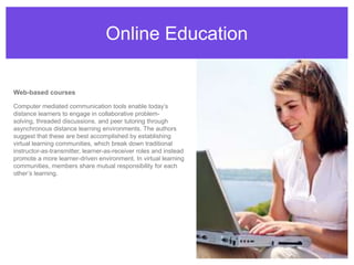 Online EducationWeb-based coursesComputer mediated communication tools enable today’s distance learners to engage in collaborative problem-solving, threaded discussions, and peer tutoring through asynchronous distance learning environments. The authors suggest that these are best accomplished by establishing virtual learning communities, which break down traditional instructor-as-transmitter, learner-as-receiver roles and instead promote a more learner-driven environment. In virtual learning communities, members share mutual responsibility for each other’s learning.
