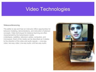 Video TechnologiesVideoconferencingThe ability to see and hear an instructor offers opportunities for behavior modeling, demonstrations, and instruction of abstract concepts. Video techniques for distance learning are often characterized by the transmission media (videotapes, satellites, television cables, computers, and microwave). Each of the media can be described as it relates to the direction of the video and audio signals — one-way video; two-way video; one-way audio; and two-way audio.