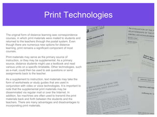 Print TechnologiesThe original form of distance learning was correspondence courses, in which print materials were mailed to students and returned to the teachers through the postal system. Even though there are numerous new options for distance learning, print remains a significant component of most courses.Print materials may serve as the primary source of instruction, or they may be supplemental. As a primary source, distance students might use a textbook and read various units on a specific timetable. Other technologies, such as e-mail, could then be used to ask questions or send assignments back to the teacher.As a supplement to instruction, text materials may take the form of worksheets or study guides that are used in conjunction with video or voice technologies. It is important to note that the supplemental print materials may be disseminated via regular mail or over the Internet. In addition, fax machines are often used to transmit the print materials back and forth between the students and the teachers. There are many advantages and disadvantages to incorporating print materials.