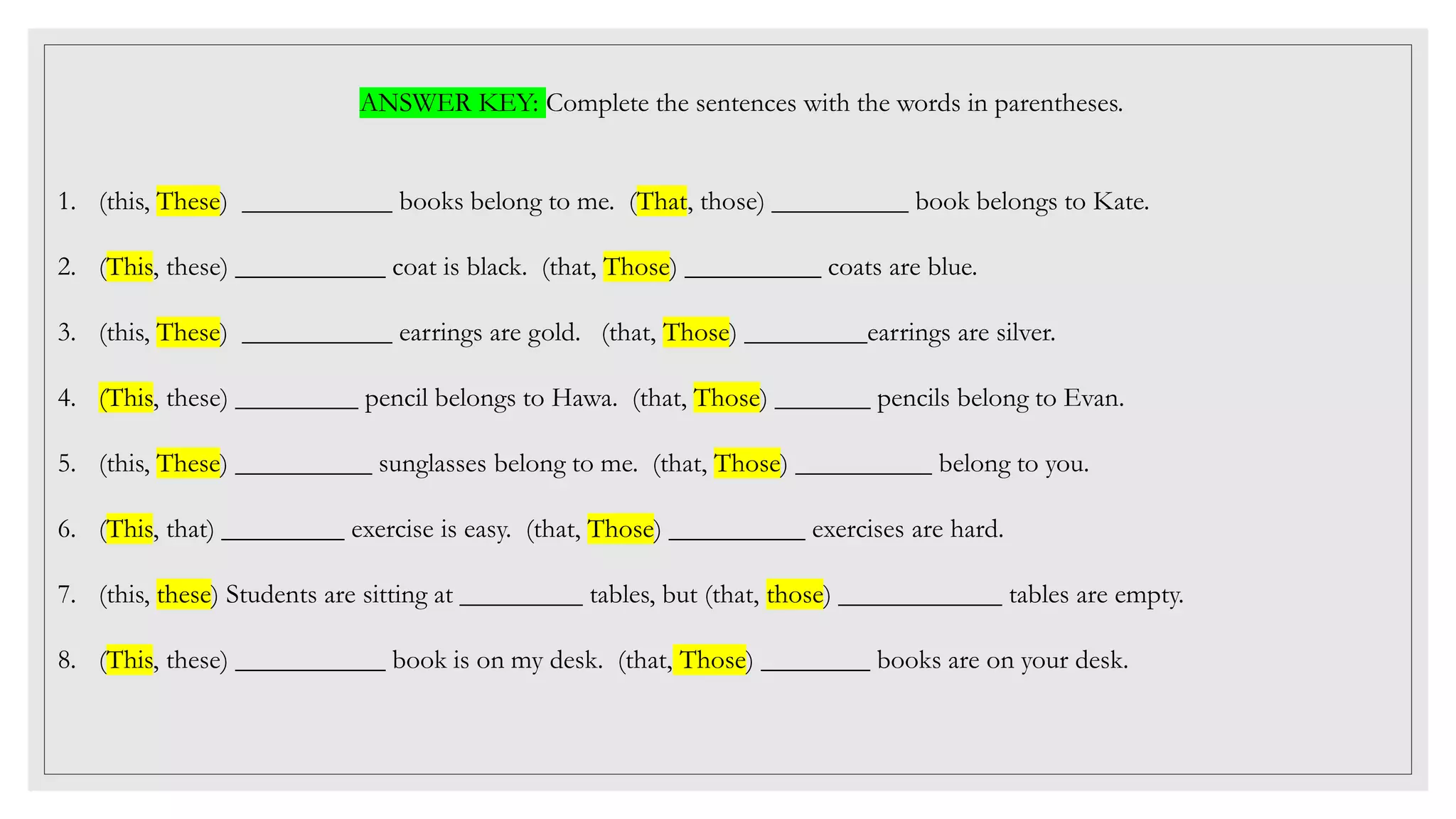 ANSWER KEY: Complete the sentences with the words in parentheses.
1. (this, These) ___________ books belong to me. (That, those) __________ book belongs to Kate.
2. (This, these) ___________ coat is black. (that, Those) __________ coats are blue.
3. (this, These) ___________ earrings are gold. (that, Those) _________earrings are silver.
4. (This, these) _________ pencil belongs to Hawa. (that, Those) _______ pencils belong to Evan.
5. (this, These) __________ sunglasses belong to me. (that, Those) __________ belong to you.
6. (This, that) _________ exercise is easy. (that, Those) __________ exercises are hard.
7. (this, these) Students are sitting at _________ tables, but (that, those) ____________ tables are empty.
8. (This, these) ___________ book is on my desk. (that, Those) ________ books are on your desk.
 