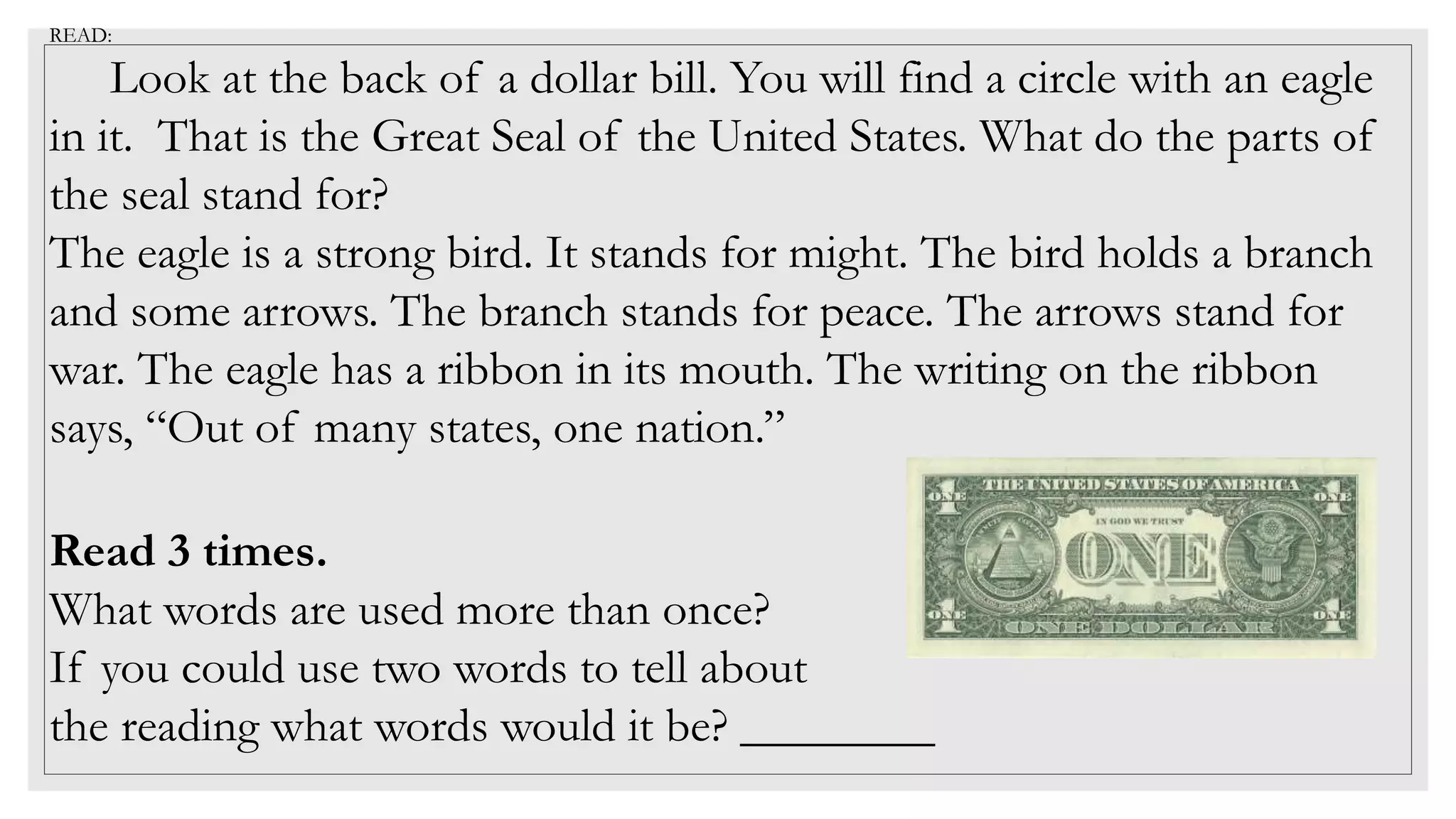 READ:
Look at the back of a dollar bill. You will find a circle with an eagle
in it. That is the Great Seal of the United States. What do the parts of
the seal stand for?
The eagle is a strong bird. It stands for might. The bird holds a branch
and some arrows. The branch stands for peace. The arrows stand for
war. The eagle has a ribbon in its mouth. The writing on the ribbon
says, “Out of many states, one nation.”
Read 3 times.
What words are used more than once?
If you could use two words to tell about
the reading what words would it be? ________
 