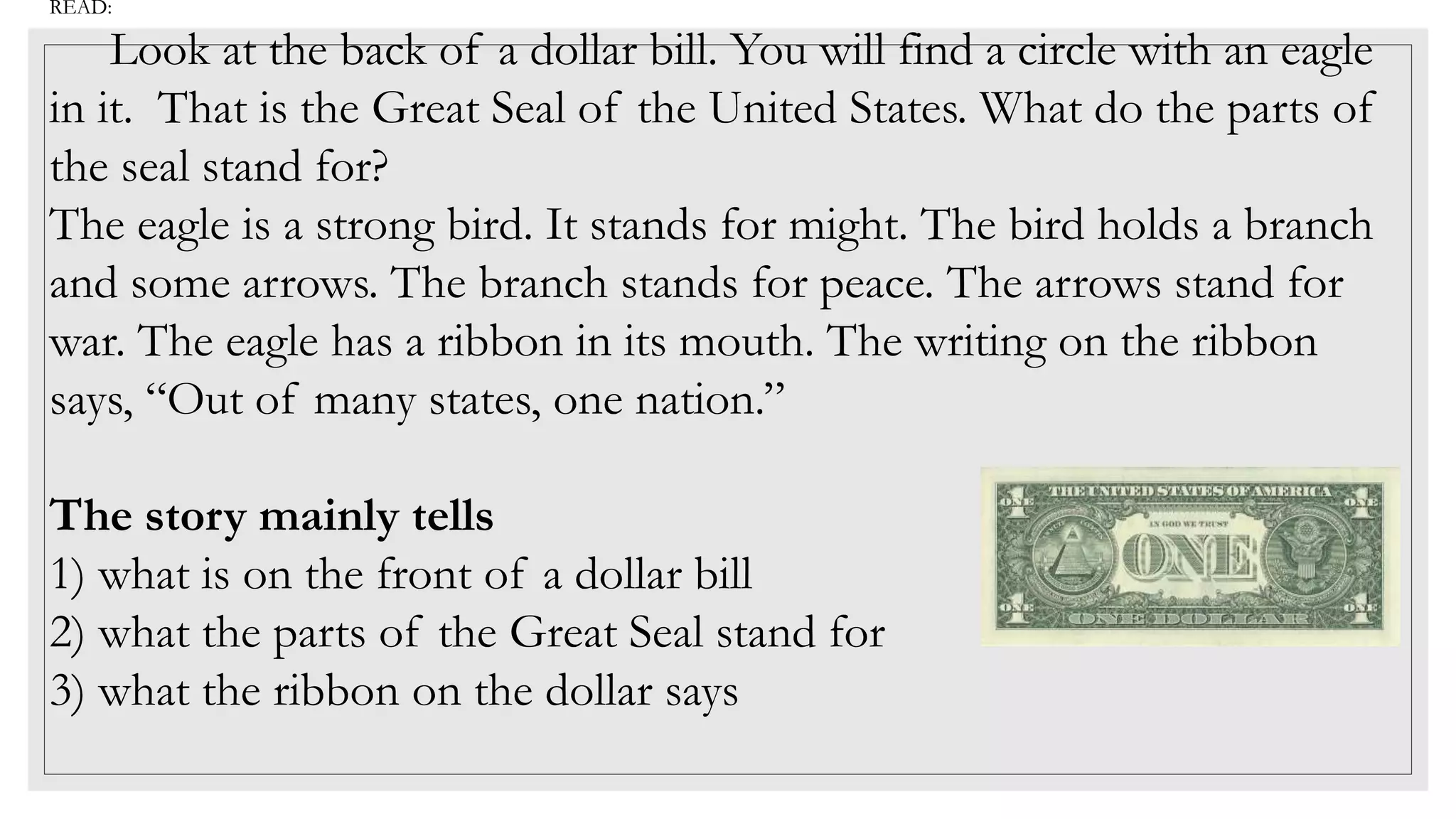 READ:
Look at the back of a dollar bill. You will find a circle with an eagle
in it. That is the Great Seal of the United States. What do the parts of
the seal stand for?
The eagle is a strong bird. It stands for might. The bird holds a branch
and some arrows. The branch stands for peace. The arrows stand for
war. The eagle has a ribbon in its mouth. The writing on the ribbon
says, “Out of many states, one nation.”
The story mainly tells
1) what is on the front of a dollar bill
2) what the parts of the Great Seal stand for
3) what the ribbon on the dollar says
 