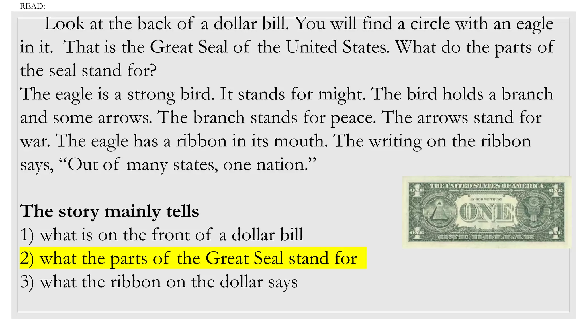 READ:
Look at the back of a dollar bill. You will find a circle with an eagle
in it. That is the Great Seal of the United States. What do the parts of
the seal stand for?
The eagle is a strong bird. It stands for might. The bird holds a branch
and some arrows. The branch stands for peace. The arrows stand for
war. The eagle has a ribbon in its mouth. The writing on the ribbon
says, “Out of many states, one nation.”
The story mainly tells
1) what is on the front of a dollar bill
2) what the parts of the Great Seal stand for
3) what the ribbon on the dollar says
 