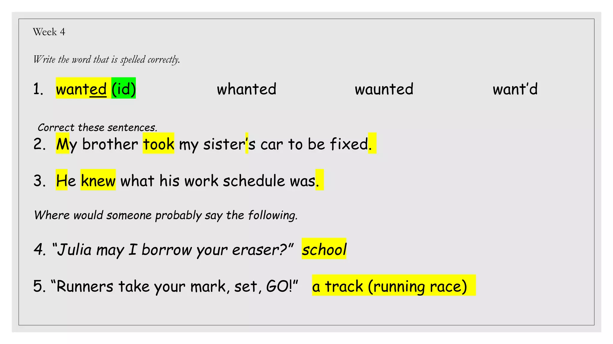 Week 4
Write the word that is spelled correctly.
1. wanted (id) whanted waunted want’d
Correct these sentences.
2. My brother took my sister’s car to be fixed.
3. He knew what his work schedule was.
Where would someone probably say the following.
4. “Julia may I borrow your eraser?” school
5. “Runners take your mark, set, GO!” a track (running race)
 