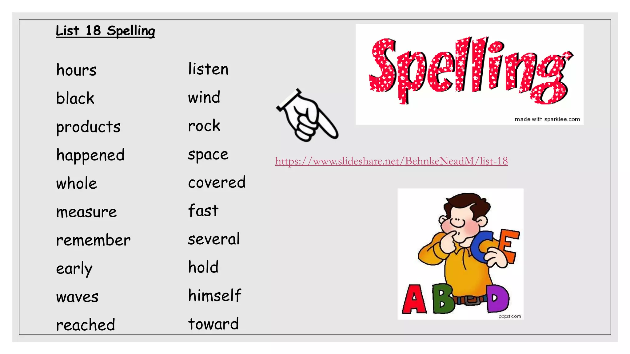 List 18 Spelling
hours
black
products
happened
whole
measure
remember
early
waves
reached
listen
wind
rock
space
covered
fast
several
hold
himself
toward
https://www.slideshare.net/BehnkeNeadM/list-18
 