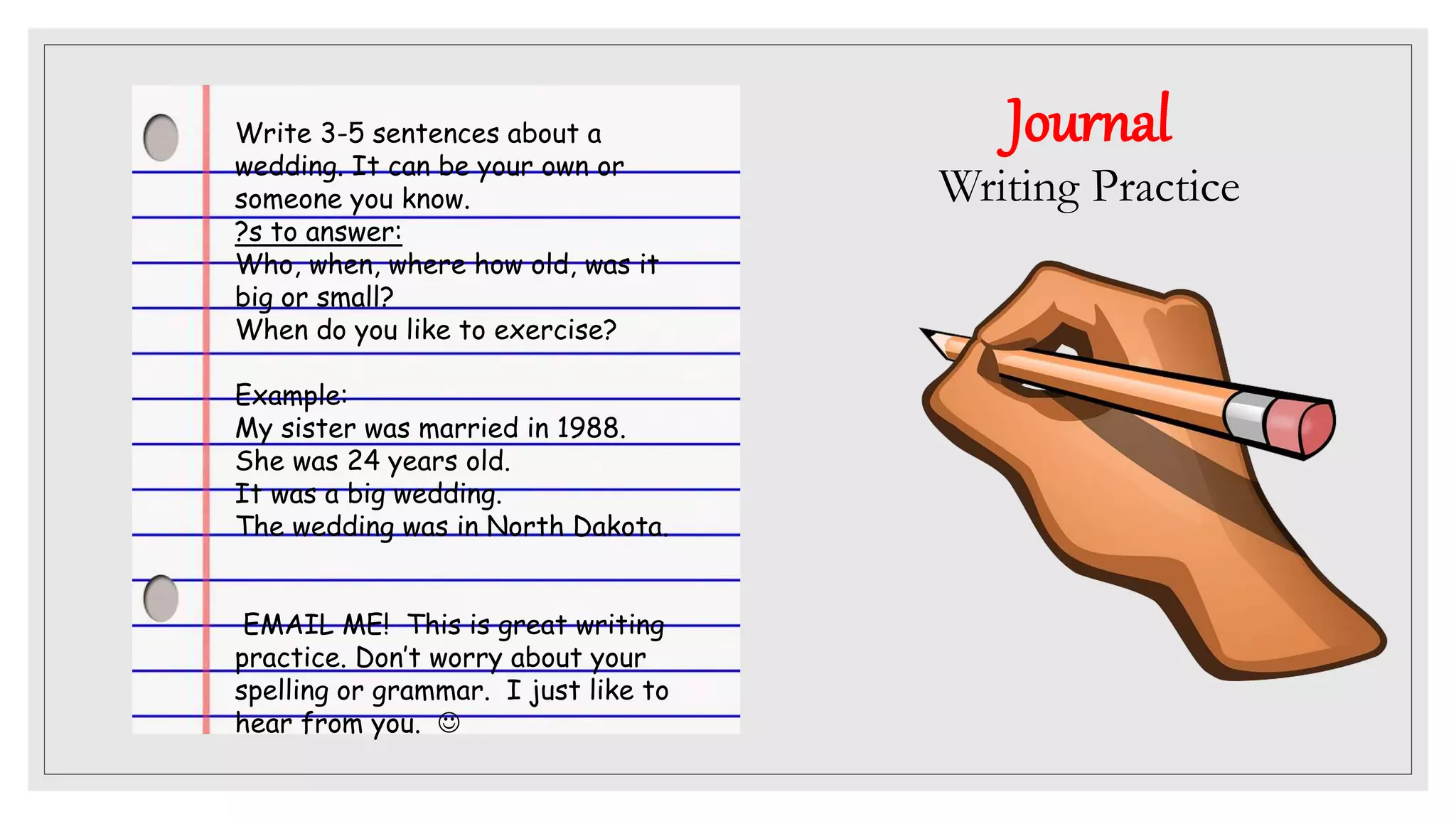 Journal
Writing Practice
Write 3-5 sentences about a
wedding. It can be your own or
someone you know.
?s to answer:
Who, when, where how old, was it
big or small?
When do you like to exercise?
Example:
My sister was married in 1988.
She was 24 years old.
It was a big wedding.
The wedding was in North Dakota.
EMAIL ME! This is great writing
practice. Don’t worry about your
spelling or grammar. I just like to
hear from you. 
 