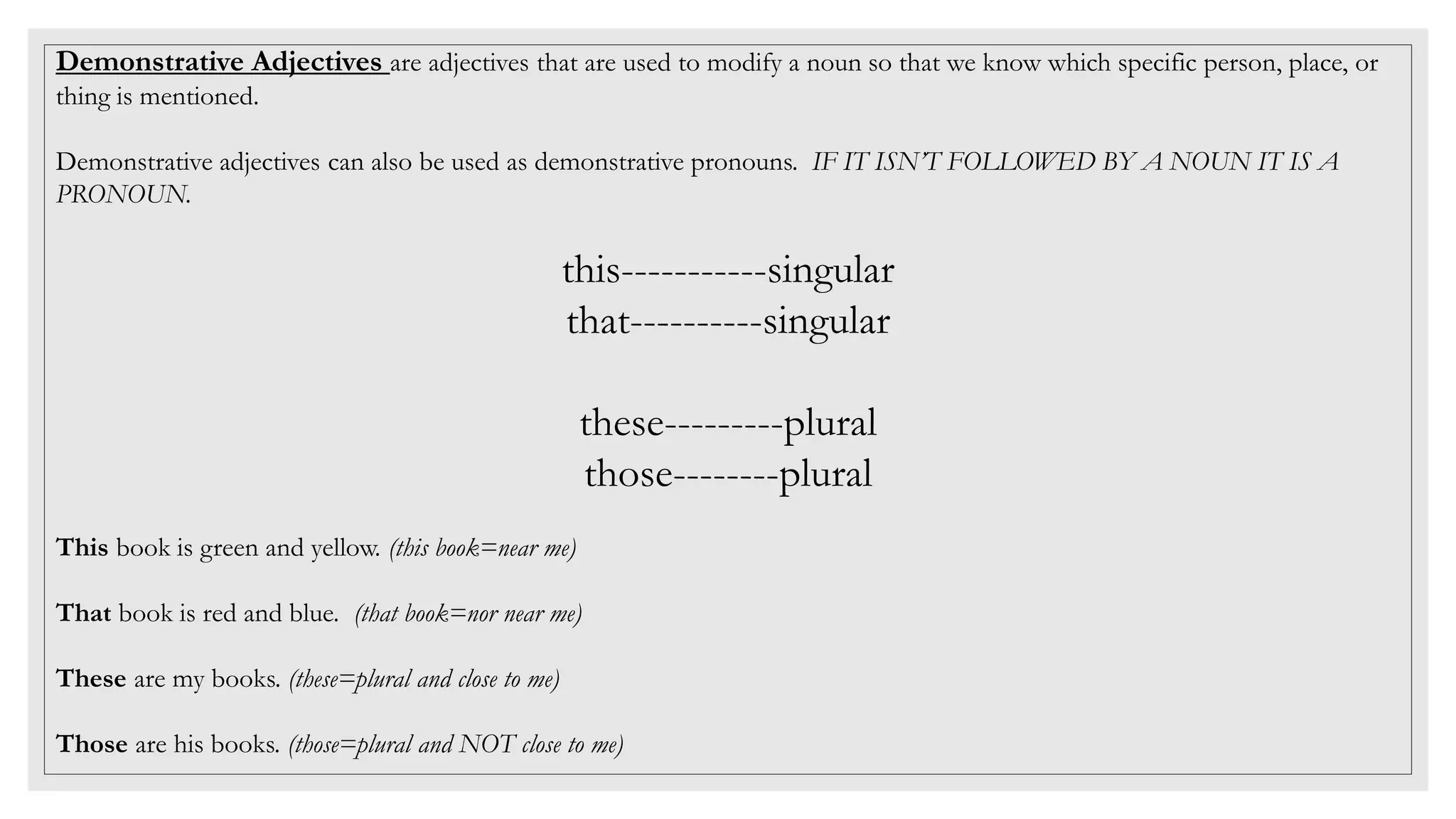 Demonstrative Adjectives are adjectives that are used to modify a noun so that we know which specific person, place, or
thing is mentioned.
Demonstrative adjectives can also be used as demonstrative pronouns. IF IT ISN’T FOLLOWED BY A NOUN IT IS A
PRONOUN.
this-----------singular
that----------singular
these---------plural
those--------plural
This book is green and yellow. (this book=near me)
That book is red and blue. (that book=nor near me)
These are my books. (these=plural and close to me)
Those are his books. (those=plural and NOT close to me)
 