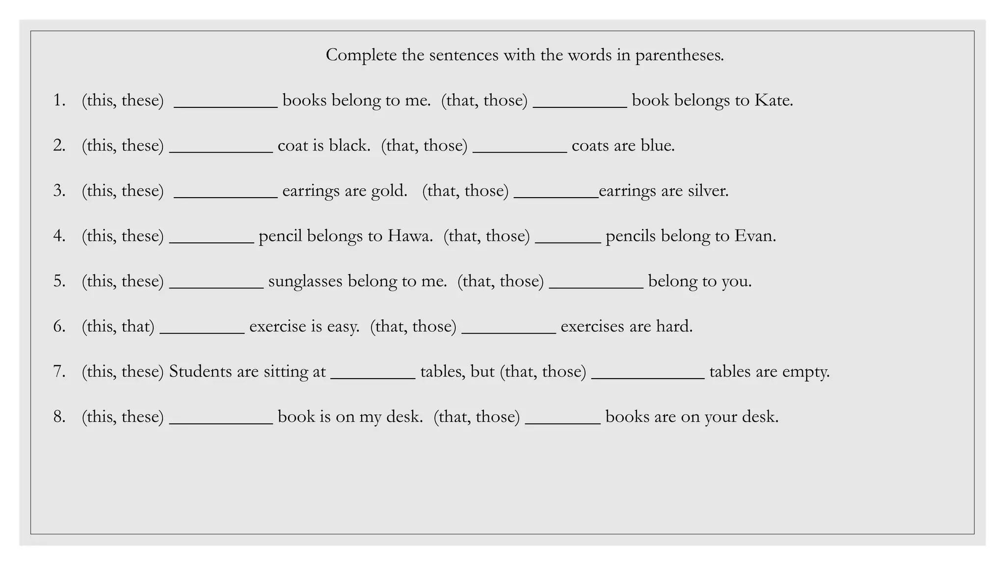 Complete the sentences with the words in parentheses.
1. (this, these) ___________ books belong to me. (that, those) __________ book belongs to Kate.
2. (this, these) ___________ coat is black. (that, those) __________ coats are blue.
3. (this, these) ___________ earrings are gold. (that, those) _________earrings are silver.
4. (this, these) _________ pencil belongs to Hawa. (that, those) _______ pencils belong to Evan.
5. (this, these) __________ sunglasses belong to me. (that, those) __________ belong to you.
6. (this, that) _________ exercise is easy. (that, those) __________ exercises are hard.
7. (this, these) Students are sitting at _________ tables, but (that, those) ____________ tables are empty.
8. (this, these) ___________ book is on my desk. (that, those) ________ books are on your desk.
 