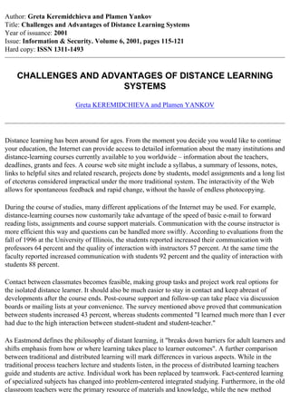 Author: Greta Keremidchieva and Plamen Yankov
Title: Challenges and Advantages of Distance Learning Systems
Year of issuance: 2001
Issue: Information & Security. Volume 6, 2001, pages 115-121
Hard copy: ISSN 1311-1493


    CHALLENGES AND ADVANTAGES OF DISTANCE LEARNING
                       SYSTEMS

                          Greta KEREMIDCHIEVA and Plamen YANKOV




Distance learning has been around for ages. From the moment you decide you would like to continue
your education, the Internet can provide access to detailed information about the many institutions and
distance-learning courses currently available to you worldwide – information about the teachers,
deadlines, grants and fees. A course web site might include a syllabus, a summary of lessons, notes,
links to helpful sites and related research, projects done by students, model assignments and a long list
of etceteras considered impractical under the more traditional system. The interactivity of the Web
allows for spontaneous feedback and rapid change, without the hassle of endless photocopying.

During the course of studies, many different applications of the Internet may be used. For example,
distance-learning courses now customarily take advantage of the speed of basic e-mail to forward
reading lists, assignments and course support materials. Communication with the course instructor is
more efficient this way and questions can be handled more swiftly. According to evaluations from the
fall of 1996 at the University of Illinois, the students reported increased their communication with
professors 64 percent and the quality of interaction with instructors 57 percent. At the same time the
faculty reported increased communication with students 92 percent and the quality of interaction with
students 88 percent.

Contact between classmates becomes feasible, making group tasks and project work real options for
the isolated distance learner. It should also be much easier to stay in contact and keep abreast of
developments after the course ends. Post-course support and follow-up can take place via discussion
boards or mailing lists at your convenience. The survey mentioned above proved that communication
between students increased 43 percent, whereas students commented "I learned much more than I ever
had due to the high interaction between student-student and student-teacher."

As Eastmond defines the philosophy of distant learning, it "breaks down barriers for adult learners and
shifts emphasis from how or where learning takes place to learner outcomes". A further comparison
between traditional and distributed learning will mark differences in various aspects. While in the
traditional process teachers lecture and students listen, in the process of distributed learning teachers
guide and students are active. Individual work has been replaced by teamwork. Fact-centered learning
of specialized subjects has changed into problem-centered integrated studying. Furthermore, in the old
classroom teachers were the primary resource of materials and knowledge, while the new method
 