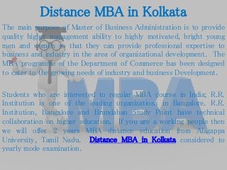 Distance MBA in Kolkata
The main purpose of Master of Business Administration is to provide
quality higher management ability to highly motivated, bright young
men and women so that they can provide professional expertise to
business and industry in the area of organizational development. The
MBA programme of the Department of Commerce has been designed
to cater to the growing needs of industry and business Development.
Students who are interested to regular MBA course in India; R.R.
Institution is one of the leading organizations in Bangalore. R.R.
Institution, Bangalore and Brundaban Study Point have technical
collaboration on higher education. If you are a working people then
we will offer 2 years MBA distance education from Alagappa
University, Tamil Nadu. Distance MBA in Kolkata considered to
yearly mode examination.
 