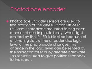  Photodiode Encoder sensors are used to
find position of the wheel. It consists of IR
LED and Photodiode mounted facing each
other enclosed in plastic body. When light
emitted by the IR LED is blocked because of
alternating slots of the encoder disc logic
level of the photo diode changes. This
change in the logic level can be sensed by
the microcontroller or by discrete hardware.
This sensor is used to give position feedback
to the robot.
 
