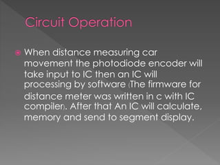  When distance measuring car
movement the photodiode encoder will
take input to IC then an IC will
processing by software (The firmware for
distance meter was written in c with IC
compiler). After that An IC will calculate,
memory and send to segment display.
 