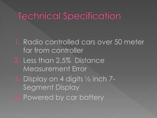 1. Radio controlled cars over 50 meter
far from controller
2. Less than 2.5% Distance
Measurement Error
3. Display on 4 digits ½ inch 7-
Segment Display
4. Powered by car battery
 