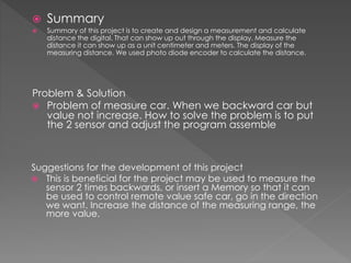  Summary
 Summary of this project is to create and design a measurement and calculate
distance the digital. That can show up out through the display. Measure the
distance it can show up as a unit centimeter and meters. The display of the
measuring distance. We used photo diode encoder to calculate the distance.
Problem & Solution
 Problem of measure car. When we backward car but
value not increase. How to solve the problem is to put
the 2 sensor and adjust the program assemble
Suggestions for the development of this project
 This is beneficial for the project may be used to measure the
sensor 2 times backwards, or insert a Memory so that it can
be used to control remote value safe car, go in the direction
we want. Increase the distance of the measuring range, the
more value.
 