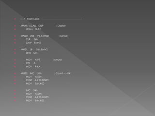  ;---> Main Loop -----------------------------------------------------
 MAIN: LCALL DISP ; Display
 LCALL DLAY
 MN20: JNB P3.1,MN21 ; Sensor
 CLR 56h
 LJMP EMN2
 MN21: JB 56h,EMN2
 SETB 56h
 MOV A,P1 ; cm/rd
 CPL A
 MOV R4,A
 MN22: INC 55h ; Count --.--XX
 MOV A,55h
 CJNE A,#10,MN23
 MOV 55h,#00
 INC 54h
 MOV A,54h
 CJNE A,#10,MN23
 MOV 54h,#00
 
