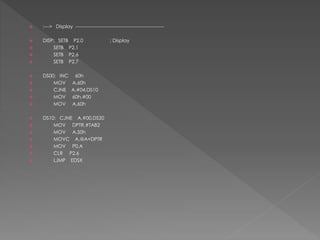  ;---> Display -------------------------------------------------------
 DISP: SETB P2.0 ; Display
 SETB P2.1
 SETB P2.6
 SETB P2.7
 DS00: INC 60h
 MOV A,60h
 CJNE A,#04,DS10
 MOV 60h,#00
 MOV A,60h
 DS10: CJNE A,#00,DS20
 MOV DPTR,#TAB2
 MOV A,50h
 MOVC A,@A+DPTR
 MOV P0,A
 CLR P2.6
 LJMP EDSX
 