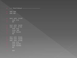  ;---> Timer 0 Interrupt ---------------------------------------------
 TIME: NOP
 ETIM: RETI
 DLAY: MOV R7,#00
 DJNZ R7,$
 RET
 HLAY: MOV R6,#00
 HL00: MOV R7,#00
 DJNZ R7,$
 LCALL DISP
 DJNZ R6,HL00
 RET
 HHLY: MOV R5,#06
 HH00: MOV R6,#00
 HH01: MOV R7,#00
 DJNZ R7,$
 DJNZ R6,HH01
 DJNZ R5,HH00
 RET
 END
 