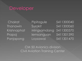 Chairat Pipitagule 5411300040
Thanawin Surakit 5411300060
Krishnaphat Mingsamdang 5411300370
Prapoj Iemsanguan 5411301390
Panjapong Loysawai 5411301470
CM 50 Avionics division
Civil Aviation Training Center
 