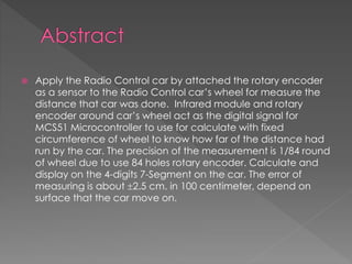  Apply the Radio Control car by attached the rotary encoder
as a sensor to the Radio Control car’s wheel for measure the
distance that car was done. Infrared module and rotary
encoder around car’s wheel act as the digital signal for
MCS51 Microcontroller to use for calculate with fixed
circumference of wheel to know how far of the distance had
run by the car. The precision of the measurement is 1/84 round
of wheel due to use 84 holes rotary encoder. Calculate and
display on the 4-digits 7-Segment on the car. The error of
measuring is about 2.5 cm. in 100 centimeter, depend on
surface that the car move on.
 